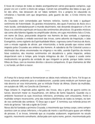 E levas de crianças de todas as idades acompanharam vários psicopatas vampiros, cujo
prazer era ver e sentir o cheiro de sangue. Caíram nas armadilhas dos lobos os que, por
lei dos afins, não deixavam de ser lobos também. Era a própria lei educando os
refratários e fazendo com que despertasse, pelo guante da dor, o Cristo interno nos
corações.
As Cruzadas eram comandadas por homens nefarios, isentos de todo e qualquer
sentimento de fraternidade. Os grandes missionários, dos quais Francisco de Assis era o
mais lúcido, contrabalançavam o mundo doutrinário, não deixando desaparecer a fé em
Deus e os exércitos espirituais em busca dos sentimentos altruísticos. Os grandes místicos
são como alto-falantes ligados no amplificador divino, em cujos microfones fala o Cristo,
em nome de Deus, procurando despertar nos homens de boa vontade, a esperança.
Foram as Cruzadas o embalo execrável das trevas, como advento da Inquisição, e João
Evangelista, como vigilante da Espiritualidade Maior, regressou como Francisco de Assis,
com a missão sagrada de aliviar, por misericórdia, o fardo pesado que estava sendo
imposto pelas Cruzadas aos ombros dos homens. A sabedoria do Pai Celestial curava a
obstinação das almas envenenadas na vingança e no ódio, usando Espíritos da mesma
faixa evolutiva, dos mesmos sentimentos em decadência e, pelos impactos, ambos
despertaram com o tempo, pela terapia milagrosa da dor. O espaço é usado como
medicamento na garantia da verdade de que ninguém se perde, porque todos somos
filhos de Deus, com os mesmos direitos e deveres compatíveis. O que chamamos de Mal
é, no fundo, um Bem a nascer.
* * *
A França foi o berço onde se fermentaram as ideias mais nefastas da Terra. Foi lá que as
trevas acharam ambiente para se estabelecerem, usando como médium um homem que
não deveria ser esse instrumento, por se intitular Pastor de Almas. Diante da multidão,
em outubro de 1095, no Concílio de Clermont, o
Papa Urbano II, inspirado pelos agentes das trevas, deu o grito de guerra contra os
turcos: deveriam matar os muçulmanos, em defesa do Santo Sepulcro. Quando viu o
ambiente favorável às suas invectivas inferiores, arrematou com entusiasmo, frente à
multidão sempre inconsciente, uma das maiores blasfêmias de todos os tempos, no tom
de voz conhecido das sombras: "É Deus que o quer". E terminou sua nefanda prosa em
meio de gritarias: "Ide sob a égide de Cristo".
Nesse dia foi fundada a primeira Cruzada, o movimento que tomou corpo, como sempre
acontece com as coisas inferiores, e foi palco de morte e sacrifício para quase um milhão
de pessoas. E as trevas, temendo que as cruzadas acabassem, organizaram no século
seguinte, movimento semelhante, disfarçado com outro nome, porém, movimentado pela
 