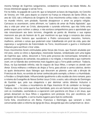 mesma falange de Espíritos sanguinários, verdadeiros vampiros da Idade Média. As
trevas intentaram apagar o sol da Terra.
Foi na Itália, no papado de Lúcio III, que se lançaram as bases da Inquisição, no Concílio
de Verona, em 1184, para depois se criarem na França os tribunais do Santo Ofício, no
ano de 1233, sob a influência de Gregório IX. Esse movimento ceifou vidas e mais vidas
no mundo inteiro, sem piedade, fazendo desaparecer o amor na própria religião.
Carrascos se assentaram, como afirmam, na "cadeira de amor de Pedro Apóstolo", que
deu a vida por amor ao Cristo, abençoando e curando enfermos, que não tinha uma
pedra sequer para reclinar a cabeça, e não aceitava companheiros para o apostolado que
não renunciassem aos bens terrenos, chegando ao ponto de Ananias e sua esposa
morrerem aos pés do homem de fé, por mentirem no que tange à renúncia das coisas
materiais. Esses homens que sucederam a Pedro convocavam inocentes, homens,
mulheres, animais e coisas que poderiam estar trabalhando em prol da vida, para dar
esperança e surgimento da fraternidade na Terra, incentivavam a guerra e instituíram
tribunais para sacrificar e tirar vidas.
Esses movimentos foram estimulados pelas forças das trevas, que ficaram anuladas por
mil anos, como se refere o Apocalipse, mostrando Satanás, simbolizado com uma legião
de Espíritos que, soltos, desceram à Terra pelo processo da reencarnação, tomando os
pontos estratégicos de comando, nos palácios e na religião, e mostrando o que realmente
eram, em se falando dos sentimentos mais lúgubres que a Terra pôde conhecer. Todavia,
Deus, na Sua bondade infinita, não Se esquece de Seus filhos, e sempre os atende com
Amor. Envia milhares e milhares de Anjos à Terra, para aliviar o carma coletivo, dentre
os quais destacamos duas falanges que desceram ao planeta: uma sob a direção de
Francisco de Assis, no sentido de tomar conhecido pelo exemplo, o Amor e a Humildade,
o Perdão e a Simplicidade, influenciando igualmente o alto escalão do clero romano, para
o retomo do Evangelho de Nosso Senhor Jesus Cristo; a outra, sob a direção de Domingos
de Gusmão que, pela sua eloquência e por dominar vários idiomas inclusive o
Languedoc * -, recebeu a incumbência do Papa Inocêncio III de combater os hereges.
Todavia, não o fez como queria Sua Santidade, pois era um homem de paz. Conversava
com os revoltados, exortando-os a esperarem com paciência em Deus e em Jesus, que
jamais deixariam os Seus filhos e seguidores sem proteção. Era, por excelência, um
pregador do Evangelho, e corria muitos lugares para fazê-lo conhecido.
Certa feita, encontram-se em Roma, Francisco e Domingos, que vararam a noite
conversando sobre a reforma da Igreja de Deus, desejando que eles cumpririam os deve-
* Languedoc-dialeto românico, com pronúncia peculiar, que se falava na região do OC, pertencente à Proença.
 