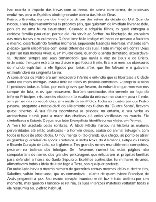 isso ocorria o impacto das trevas com as trevas, de carma com carma, de processos
evolutivos para os Espíritos ainda ignorantes acerca das leis de Deus.
Pedro, o Eremita, era um dos imediatos de um dos reinos da cidade do Mal Quando
nasceu, a sua figura assombrou os próprios pais, que quiseram de imediato livrar-se dele,
pois era de uma feiura assustadora. Casou-se e adquiriu filhos, os quais entregou a
caridosa família para criar, porque ele iria servir ao Senhor, na libertação de Jerusalém
das mãos turcas e muçulmanas. O fanatismo fê-lo instigar milhares de pessoas a fazerem
o mesmo, desarticulando famílias inúmeras, saqueando fazendas indefesas, matando sem
piedade quem encontrasse com ideias diferentes das suas. Todo inimigo era contra Deus
e por isso não merecia viver, e, em muitos casos, quando se sentia derrotado, acovardava-
se, dizendo sempre aos seus comandados que ouvia a voz de Deus e de Cristo,
ordenando-lhe que o exército marchasse e que fosse à frente. Eram os mesmos obsessores
do mundo espiritual, a ele ligados por ideias afins, que lhe falavam e o guiavam,
estimulando-o na sangrenta tarefa.
A consciência de Pedro era um verdadeiro inferno e entendia que se libertasse a Cidade
Santa das mãos inimigas, estaria livre de todos os pecados cometidos. O próprio Urbano
II perdoava todas as faltas, por mais graves que fossem, do voluntário que morresse nos
campos de luta, e, os que recuassem, ficariam condenados eternamente ao fogo do
inferno. Príncipes, reis, condes e todo o alto escalão da nobreza marcharam para a frente,
sem pensar nas consequências, sem medir os sacrifícios. Todas as cidades por que Pedro
passava, pregando a necessidade do alistamento nas fileiras da "Guerra Santa", ficavam
quase desertas. A sua feiura assombrava as pessoas; no entanto, o seu verbo as
arrebanhava e unia para a maior das chacinas até então verificadas no mundo. Ele
simbolizava o Satanás Gogue, que João Evangelista identificou nas visões em Patmos.
A Terra foi assolada pelas sombras. A Idade Média marcou na história as maiores
perversidades até então praticadas - o homem desceu abaixo do animal selvagem, com
todos os tipos de atrocidades. O movimento foi tão grande, que chegou ao ponto de atrair
os grandes guerreiros da época: Frederico, o Barba Roxa, da Alemanha, Felipe da França
e Ricardo Coração de Leão, da Inglaterra. Três grandes nomes mundialmente conhecidos,
pesaram na balança dos inimigos. Se fossemos numerá-los, estas páginas não
comportariam os nomes dos grandes personagens que enlutaram as próprias famílias
para defender a honra do Santo Sepulcro. Espíritos conhecidos há milhares de anos,
alimentavam todos a ideia de atear fogo à Terra, sob qualquer pretexto.
Do outro lado havia o mesmo número de guerreiros com as mesmas ideias e, dentre eles,
Saladino, sultão impetuoso, que os comandava - diante de quem esteve Francisco de
Assis pregando a paz. Seu escuro coração inundou-se de luz e tudo aceitou por um
momento, mas quando Francisco se retirou, as suas intenções maléficas voltaram todas e
ele reassumiu seu padrão habitual.
 