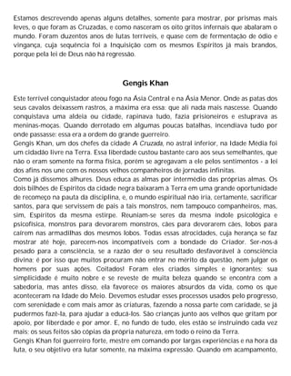 Estamos descrevendo apenas alguns detalhes, somente para mostrar, por prismas mais
leves, o que foram as Cruzadas, e como nasceram os oito gritos infernais que abalaram o
mundo. Foram duzentos anos de lutas terríveis, e quase cem de fermentação de ódio e
vingança, cuja sequência foi a Inquisição com os mesmos Espíritos já mais brandos,
porque pela lei de Deus não há regressão.
Gengis Khan
Este terrível conquistador ateou fogo na Ásia Central e na Ásia Menor. Onde as patas dos
seus cavalos deixassem rastros, a máxima era essa: que ali nada mais nascesse. Quando
conquistava uma aldeia ou cidade, rapinava tudo, fazia prisioneiros e estuprava as
meninas-moças. Quando derrotado em algumas poucas batalhas, incendiava tudo por
onde passasse: essa era a ordem do grande guerreiro.
Gengis Khan, um dos chefes da cidade A Cruzada, no astral inferior, na Idade Média foi
um cidadão livre na Terra. Essa liberdade custou bastante caro aos seus semelhantes, que
não o eram somente na forma física, porém se agregavam a ele pelos sentimentos - a lei
dos afins nos une com os nossos velhos companheiros de jornadas infinitas.
Como já dissemos alhures. Deus educa as almas por intermédio das próprias almas. Os
dois bilhões de Espíritos da cidade negra baixaram à Terra em uma grande oportunidade
de recomeço na pauta da disciplina, e, o mundo espiritual não iria, certamente, sacrificar
santos, para que servissem de pais a tais monstros, nem tampouco companheiros, mas,
sim, Espíritos da mesma estirpe. Reuniam-se seres da mesma índole psicológica e
psicofísica, monstros para devorarem monstros, cães para devorarem cães, lobos para
caírem nas armadilhas dos mesmos lobos. Todas essas atrocidades, cuja herança se faz
mostrar até hoje, parecem-nos incompatíveis com a bondade do Criador. Ser-nos-á
pesado para a consciência, se a razão der o seu resultado desfavorável à consciência
divina; é por isso que muitos procuram não entrar no mérito da questão, nem julgar os
homens por suas ações. Coitados! Foram eles criados simples e ignorantes; sua
simplicidade é muito nobre e se reveste de muita beleza quando se encontra com a
sabedoria, mas antes disso, ela favorece os maiores absurdos da vida, como os que
aconteceram na Idade do Meio. Devemos estudar esses processos usados pelo progresso,
com serenidade e com mais amor às criaturas, fazendo a nossa parte com caridade, se já
pudermos fazê-la, para ajudar a educá-los. São crianças junto aos velhos que gritam por
apoio, por liberdade e por amor. E, no fundo de tudo, eles estão se instruindo cada vez
mais; os seus feitos são cópias da própria natureza, em todo o reino da Terra.
Gengis Khan foi guerreiro forte, mestre em comando por largas experiências e na hora da
luta, o seu objetivo era lutar somente, na máxima expressão. Quando em acampamento,
 