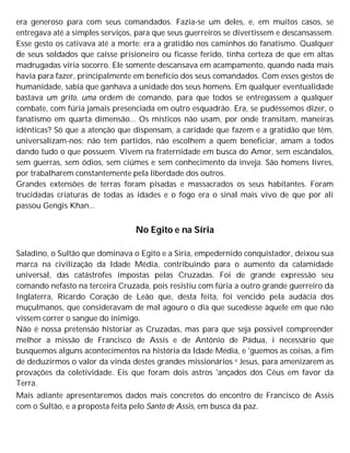 era generoso para com seus comandados. Fazia-se um deles, e, em muitos casos, se
entregava até a simples serviços, para que seus guerreiros se divertissem e descansassem.
Esse gesto os cativava até a morte: era a gratidão nos caminhos do fanatismo. Qualquer
de seus soldados que caísse prisioneiro ou ficasse ferido, tinha certeza de que em altas
madrugadas viria socorro. Ele somente descansava em acampamento, quando nada mais
havia para fazer, principalmente em benefício dos seus comandados. Com esses gestos de
humanidade, sabia que ganhava a unidade dos seus homens. Em qualquer eventualidade
bastava um grito, uma ordem de comando, para que todos se entregassem a qualquer
combate, com fúria jamais presenciada em outro esquadrão. Era, se pudéssemos dizer, o
fanatismo em quarta dimensão... Os místicos não usam, por onde transitam, maneiras
idênticas? Só que a atenção que dispensam, a caridade que fazem e a gratidão que têm,
universalizam-nos: não tem partidos, não escolhem a quem beneficiar, amam a todos
dando tudo o que possuem. Vivem na fraternidade em busca do Amor, sem escândalos,
sem guerras, sem ódios, sem ciúmes e sem conhecimento da inveja. São homens livres,
por trabalharem constantemente pela liberdade dos outros.
Grandes extensões de terras foram pisadas e massacrados os seus habitantes. Foram
trucidadas criaturas de todas as idades e o fogo era o sinal mais vivo de que por ali
passou Gengis Khan...
No Egito e na Síria
Saladino, o Sultão que dominava o Egito e a Síria, empedernido conquistador, deixou sua
marca na civilização da Idade Média, contribuindo para o aumento da calamidade
universal, das catástrofes impostas pelas Cruzadas. Foi de grande expressão seu
comando nefasto na terceira Cruzada, pois resistiu com fúria a outro grande guerreiro da
Inglaterra, Ricardo Coração de Leão que, desta feita, foi vencido pela audácia dos
muçulmanos, que consideravam de mal agouro o dia que sucedesse àquele em que não
vissem correr o sangue do inimigo.
Não é nossa pretensão historiar as Cruzadas, mas para que seja possível compreender
melhor a missão de Francisco de Assis e de Antônio de Pádua, i necessário que
busquemos alguns acontecimentos na história da Idade Média, e 'guemos as coisas, a fim
de deduzirmos o valor da vinda destes grandes missionários e Jesus, para amenizarem as
provações da coletividade. Eis que foram dois astros 'ançados dos Céus em favor da
Terra.
Mais adiante apresentaremos dados mais concretos do encontro de Francisco de Assis
com o Sultão, e a proposta feita pelo Santo de Assis, em busca da paz.
 