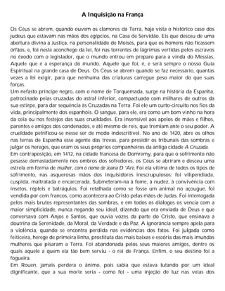 A Inquisição na França
Os Céus se abrem, quando ouvem os clamores da Terra, haja vista o histórico caso dos
judeus que estavam nas mãos dos egípcios, na Casa de Servidão. Eis que desceu de uma
abertura divina a Justiça, na personalidade de Moisés, para que os homens não ficassem
órfãos, e, foi neste aconchego da lei, foi nas torrentes de lágrimas vertidas pelos escravos
no êxodo com o legislador, que o mundo entrou em preparo para a vinda do Messias,
Aquele que é a esperança do mundo, Aquele que foi, é, e será sempre o nosso Guia
Espiritual na grande casa de Deus. Os Céus se abrem quando se faz necessário, quantas
vezes a lei exigir, para que nenhuma das criaturas carregue peso maior do que suas
forças.
Um nefasto príncipe negro, com o nome de Torquemada, surge na história da Espanha,
patrocinado pelas cruzadas do astral inferior, compactuado com milhares de outros da
sua estirpe, para dar sequência às Cruzadas na Terra. Foi ele um curto-circuito nos fios da
vida, principalmente dos espanhóis. O sangue, para ele, era como um bom vinho na hora
da ceia ou nos festejos das suas crueldades. Era insensível aos apelos de mães e filhos,
parentes e amigos dos condenados, e até mesmo de reis, que tremiam ante o seu poder. A
crueldade petrificou-se nesse ser de modo indescritível. No ano de 1420, abre os olhos
nas terras de Espanha esse agente das trevas, para presidir os tribunais das sombras e
julgar os hereges, que eram os seus próprios companheiros da antiga cidade A Cruzada.
Em contraposição, em 1412, na cidade francesa de Domremy, para que o sofrimento não
pesasse demasiadamente nos ombros dos sofredores, os Céus se abriram e desceu uma
estrela em forma de mulher, com o nome de Joana D 'Are. Foi ela vítima de todos os tipos de
sofrimento, nas asquerosas mãos dos inquisidores inescrupulosos: foi vilipendiada,
cuspida, maltratada e encarcerada. Submeteram-na à fome, à nudez, à convivência com
insetos, répteis e batráquios. Foi retalhada como se fosse um animal no açougue, foi
vendida por cem francos, como acontecera ao Cristo pelas mãos de Judas. Foi interrogada
pelos mais brutos representantes das sombras, e em todos os diálogos os vencia com a
maior simplicidade, nunca negando seu ideal, dizendo que era enviada de Deus e que
conversava com Anjos e Santos, que ouvia vozes da parte do Cristo, que ensinava a
doutrina da Serenidade, da Moral, da Verdade e da Paz. A ignorância sempre apela para
a violência, quando se encontra perdida nas evidências dos fatos. Foi julgada como
feiticeira, herege de primeira linha, prostituta das mais baixas e escória das mais imundas
mulheres que pisaram a Terra. Foi abandonada pelos seus maiores amigos, dentre os
quais aquele a quem ela tão bem serviu - o rei de França. Enfim, o seu destino foi a
fogueira.
Em Rouen, jamais perdera o ânimo, pois sabia que estava lutando por um ideal
dignificante, que a sua morte seria - como foi - uma injeção de luz nas veias dos
 