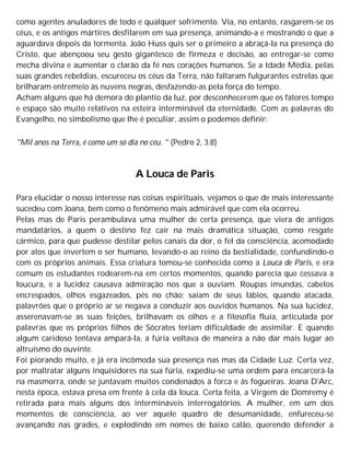 como agentes anuladores de todo e qualquer sofrimento. Via, no entanto, rasgarem-se os
céus, e os antigos mártires desfilarem em sua presença, animando-a e mostrando o que a
aguardava depois da tormenta. João Huss quis ser o primeiro a abraçá-la na presença do
Cristo, que abençoou seu gesto gigantesco de firmeza e decisão, ao entregar-se como
mecha divina e aumentar o clarão da fé nos corações humanos. Se a Idade Média, pelas
suas grandes rebeldias, escureceu os céus da Terra, não faltaram fulgurantes estrelas que
brilharam entremeio às nuvens negras, desfazendo-as pela força do tempo.
Acham alguns que há demora do plantio da luz, por desconhecerem que os fatores tempo
e espaço são muito relativos na esteira interminável da eternidade. Com as palavras do
Evangelho, no simbolismo que lhe é peculiar, assim o podemos definir:
"Mil anos na Terra, é como um só dia no céu. " (Pedro 2, 3:8)
A Louca de Paris
Para elucidar o nosso interesse nas coisas espirituais, vejamos o que de mais interessante
sucedeu com Joana, bem como o fenômeno mais admirável que com ela ocorreu.
Pelas mas de Paris perambulava uma mulher de certa presença, que viera de antigos
mandatários, a quem o destino fez cair na mais dramática situação, como resgate
cármico, para que pudesse destilar pelos canais da dor, o fel da consciência, acomodado
por atos que invertem o ser humano, levando-o ao reino da bestialidade, confundindo-o
com os próprios animais. Essa criatura tomou-se conhecida como a Louca de Paris, e era
comum os estudantes rodearem-na em certos momentos, quando parecia que cessava a
loucura, e a lucidez causava admiração nos que a ouviam. Roupas imundas, cabelos
encrespados, olhos esgazeados, pés no chão; saíam de seus lábios, quando atacada,
palavrões que o próprio ar se negava a conduzir aos ouvidos humanos. Na sua lucidez,
asserenavam-se as suas feições, brilhavam os olhos e a filosofia fluía, articulada por
palavras que os próprios filhos de Sócrates teriam dificuldade de assimilar. E quando
algum caridoso tentava ampará-la, a fúria voltava de maneira a não dar mais lugar ao
altruísmo do ouvinte.
Foi piorando muito, e já era incômoda sua presença nas mas da Cidade Luz. Certa vez,
por maltratar alguns inquisidores na sua fúria, expediu-se uma ordem para encarcerá-la
na masmorra, onde se juntavam muitos condenados à forca e às fogueiras. Joana D'Arc,
nesta época, estava presa em frente à cela da louca. Certa feita, a Virgem de Domremy é
retirada para mais alguns dos intermináveis interrogatórios. A mulher, em um dos
momentos de consciência, ao ver aquele quadro de desumanidade, enfureceu-se
avançando nas grades, e explodindo em nomes de baixo calão, querendo defender a
 