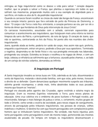 entregou ao fogo inquisitorial como se doasse a vida para salvar 0 coração daquela
mulher, que se propôs a salvar a França, que plantou a esperança em todos os que
sofriam nas masmorras, preparando muitos com o seu exemplo de dignidade para o
sacrifício, em todos os atos de fé, da podridão inquisitorial.
Quando os carrascos foram recolher as cinzas da maior das hereges da França, encontraram
o seu coração intacto; parecia que fora extraído do peito da Princesa de Domremy, a
dizer: "O corpo é da Terra e nela fica; entretanto, o coração pertence ao céu, por ser ele a
forma do Amor que herdamos de Deus pela intervenção de Jesus Cristo".
Os carrascos inconscientes, assustados com o achado, correram espavoridos para
comunicar o acontecimento aos inquisidores, que festejavam mais uma vitória na teórica
limpeza do sarro da Pátria, e principalmente, do seio da Igreja. O coração de Joana, que
não se queimou, contrariando as leis da Física, foi ponto alto nas reuniões dos chefes
inquisitoriais.
Joana, quando atada ao lenho, poderia ter saído do corpo, mas assim não quis; preferiu,
enquanto a queimavam, entrar em prece, pedindo a Deus por seus opositores. Terminada
a rogativa, desprendeu-se do fardo físico e viu sua protegida enroscada nas labaredas,
protegendo seu coração. Estendeu os braços e recolheu-a no regaço de Amor, e com um
beijo, colocou-a refratária ao sofrimento que a torturava, causado pelas chamas, e, ao lado
de um cortejo de estrelas volantes, demandou ao infinito.
A Inquisição em Portugal
A Santa Inquisição invadira as terras lusas em 1536, cobrindo-as de luto, disseminando o
vento da hipocrisia, matando e destruindo famílias, sem que estas, pelo menos, tivessem
o direito de se defender. Quem denunciasse qualquer movimento suspeito aos tribunais,
obtinha grande recompensa, e ainda mais, tinha absolvidos todos os seus pecados,
mesmo que fossem os "mortais".
Portugal era atacada pelos agentes das Cruzadas, agora vestindo a sotaina negra da
inquisição. Eram os mesmos Espíritos retomando à Terra, para novos planos de
educação. Uma cruz coletiva era o emblema do povo lusitano e Portugal recebia, por
misericórdia, falanges e mais falanges de judeus e sírios, e, certamente, muitos grupos de
todo o Oriente, como sendo a escória da sociedade, para novas etapas de soerguimento,
através da perseguição pelos tribunais inquisitoriais, nas pessoas de crianças, velhos
indefesos e mulheres. O destino fez com que fossem perseguidos sem complacência pelos
homens que se intitulavam Santos Inquisidores. Na verdade, não havia injustiça, pois
tanto perseguidos como perseguidores eram do mesmo naipe, pertencendo aos mesmos
assalariados do pecado. De tempos em tempos os inquisidores desencarnavam e
 