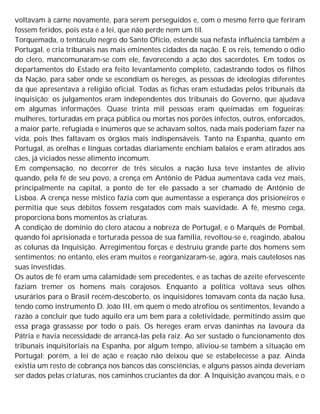 voltavam à carne novamente, para serem perseguidos e, com o mesmo ferro que feriram
fossem feridos, pois esta é a lei, que não perde nem um til.
Torquemada, o tentáculo negro do Santo Ofício, estende sua nefasta influência também a
Portugal, e cria tribunais nas mais eminentes cidades da nação. E os reis, temendo o ódio
do clero, mancomunaram-se com ele, favorecendo a ação dos sacerdotes. Em todos os
departamentos do Estado era feito levantamento completo, cadastrando todos os filhos
da Nação, para saber onde se escondiam os hereges, as pessoas de ideologias diferentes
da que apresentava a religião oficial. Todas as fichas eram estudadas pelos tribunais da
inquisição; os julgamentos eram independentes dos tribunais do Governo, que ajudava
em algumas informações. Quase trinta mil pessoas eram queimadas em fogueiras;
mulheres, torturadas em praça pública ou mortas nos porões infectos, outros, enforcados,
a maior parte, refugiada e inúmeros que se achavam soltos, nada mais poderiam fazer na
vida, pois lhes faltavam os órgãos mais indispensáveis. Tanto na Espanha, quanto em
Portugal, as orelhas e línguas cortadas diariamente enchiam balaios e eram atirados aos
cães, já viciados nesse alimento incomum.
Em compensação, no decorrer de três séculos a nação lusa teve instantes de alívio
quando, pela fé de seu povo, a crença em Antônio de Pádua aumentava cada vez mais,
principalmente na capital, a ponto de ter ele passado a ser chamado de Antônio de
Lisboa. A crença nesse místico fazia com que aumentasse a esperança dos prisioneiros e
permitia que seus débitos fossem resgatados com mais suavidade. A fé, mesmo cega,
proporciona bons momentos às criaturas.
A condição de domínio do clero atacou a nobreza de Portugal, e o Marquês de Pombal,
quando foi aprisionada e torturada pessoa de sua família, revoltou-se e, reagindo, abalou
as colunas da Inquisição. Arregimentou forças e destruiu grande parte dos homens sem
sentimentos; no entanto, eles eram muitos e reorganizaram-se, agora, mais cautelosos nas
suas investidas.
Os autos de fé eram uma calamidade sem precedentes, e as tachas de azeite efervescente
faziam tremer os homens mais corajosos. Enquanto a política voltava seus olhos
usurários para o Brasil recém-descoberto, os inquisidores tomavam conta da nação lusa,
tendo como instrumento D. João III, em quem o medo atrofiou os sentimentos, levando a
razão a concluir que tudo aquilo era um bem para a coletividade, permitindo assim que
essa praga grassasse por todo o país. Os hereges eram ervas daninhas na lavoura da
Pátria e havia necessidade de arrancá-las pela raiz. Ao ser sustado o funcionamento dos
tribunais inquisitoriais na Espanha, por algum tempo, aliviou-se também a situação em
Portugal; porém, a lei de ação e reação não deixou que se estabelecesse a paz. Ainda
existia um resto de cobrança nos bancos das consciências, e alguns passos ainda deveriam
ser dados pelas criaturas, nos caminhos cruciantes da dor. A Inquisição avançou mais, e o
 