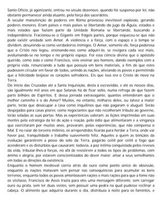 Santo Oficio, já agonizante, entrou no século dezenove, quando foi suspenso por lei, não
obstante permanecer ainda atuante, pela força dos sacerdotes.
A secular manutenção de poderes em Roma provocou inevitável explosão, gerando
poderes menores. Eram países e mais países se libertando do jugo da Águia, estados e
mais estados que faziam parte da Unidade Romana se libertando, buscando a
independência. Fracionou-se o Gigante em frágeis partes, porque esqueceu-se que não
pode existir unidade sem Amor. A violência e a força, com o espaço e o tempo se
dividem, desunindo-se como verdadeiros inimigos. O Amor, somente ele, força poderosa
que o Cristo nos legou, ensinando-nos como adquiri-lo, se revigora cada vez mais,
avolumando-se no tempo e no próprio espaço. Foi essa ciência divina que o apóstolo
querido, como João e como Francisco, veio ensinar aos homens, dando exemplos com a
própria vida, renunciando a tudo que possuía em bens materiais, a fim de que estes
pudessem circular em favor de todos, unindo as nações, aliviando os povos e permitindo
que a felicidade beijasse os corações sofredores. Eis que isso era o Cristo de novo na
Terra.
Do início das Cruzadas até a Santa Inquisição, desta à escravidão, e até os nossos dias,
são igualmente mil anos em que Satanás há de ficar solto, numa refrega de que fazem
parte bilhões de Espíritos. E dessa jornada extravagante, quantos entenderam que o
melhor caminho é o do Amor? Muitos, no entanto, milhares deles, ou talvez a maior
parte, terão que desocupar a casa como inquilinos que não pagaram o aluguel. Serão
despejados para casas piores; como negociantes que não recolheram tributo ao governo,
terão seladas as suas portas. Mas as experiências valeram; as lições imprimidas em suas
mentes pela estratégia da lei de ação e reação, pelo ódio que alimentaram e a vingança
que exercitaram por muitos anos, provaram, pelas experiências, que não compensa o
Mal. E no raiar do terceiro milênio, os arrependidos ficarão para herdar a Terra, onde vai
haver paz, tranquilidade e trabalho suavemente feliz. Aqueles a quem as bênçãos da
evolução garantirem a posse do solo da Terra, pagarão ceitil por ceitil o fogo que
acenderam e os distúrbios que causaram; todavia, a paz íntima conquistada pelos reveses
da vida, tributar-lhes-á forças, no afã de resistirem a todos os tipos de problemas, com
ânimo e alegria, por estarem conscientizados do dever maior: amar a seus semelhantes
em todas as direções da existência.
Enquanto o homem medieval corria atrás do ouro como ponto único de obsessão,
enquanto as nações matavam sem pensar nas consequências para acumular os bens
terrenos, enquanto todos os povos amontoavam rações e mais rações para que a fome não
os visitasse, Francisco de Assis trazia para eles uma mensagem diferente, sem carregar
ouro ou prata, sem ter duas vestes, sem possuir uma pedra na qual pudesse reclinar a
cabeça. O alimento que adquiria durante o dia, distribuía à noite para os famintos, e
 