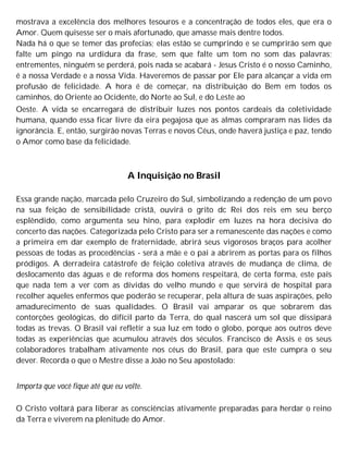 mostrava a excelência dos melhores tesouros e a concentração de todos eles, que era o
Amor. Quem quisesse ser o mais afortunado, que amasse mais dentre todos.
Nada há o que se temer das profecias; elas estão se cumprindo e se cumprirão sem que
falte um pingo na urdidura da frase, sem que falte um tom no som das palavras;
entrementes, ninguém se perderá, pois nada se acabará - Jesus Cristo é o nosso Caminho,
é a nossa Verdade e a nossa Vida. Haveremos de passar por Ele para alcançar a vida em
profusão de felicidade. A hora é de começar, na distribuição do Bem em todos os
caminhos, do Oriente ao Ocidente, do Norte ao Sul, e do Leste ao
Oeste. A vida se encarregará de distribuir luzes nos pontos cardeais da coletividade
humana, quando essa ficar livre da eira pegajosa que as almas compraram nas lides da
ignorância. E, então, surgirão novas Terras e novos Céus, onde haverá justiça e paz, tendo
o Amor como base da felicidade.
A Inquisição no Brasil
Essa grande nação, marcada pelo Cruzeiro do Sul, simbolizando a redenção de um povo
na sua feição de sensibilidade cristã, ouvirá o grito dc Rei dos reis em seu berço
esplêndido, como argumenta seu hino, para explodir em luzes na hora decisiva do
concerto das nações. Categorizada pelo Cristo para ser a remanescente das nações e como
a primeira em dar exemplo de fraternidade, abrirá seus vigorosos braços para acolher
pessoas de todas as procedências - será a mãe e o pai a abrirem as portas para os filhos
pródigos. A derradeira catástrofe de feição coletiva através de mudança de clima, de
deslocamento das águas e de reforma dos homens respeitará, de certa forma, este país
que nada tem a ver com as dívidas do velho mundo e que servirá de hospital para
recolher aqueles enfermos que poderão se recuperar, pela altura de suas aspirações, pelo
amadurecimento de suas qualidades. O Brasil vai amparar os que sobrarem das
contorções geológicas, do difícil parto da Terra, do qual nascerá um sol que dissipará
todas as trevas. O Brasil vai refletir a sua luz em todo o globo, porque aos outros deve
todas as experiências que acumulou através dos séculos. Francisco de Assis e os seus
colaboradores trabalham ativamente nos céus do Brasil, para que este cumpra o seu
dever. Recorda o que o Mestre disse a João no Seu apostolado:
Importa que você fique até que eu volte.
O Cristo voltará para liberar as consciências ativamente preparadas para herdar o reino
da Terra e viverem na plenitude do Amor.
 