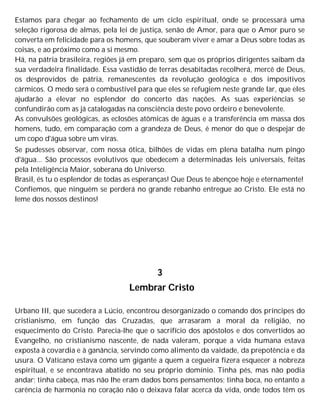 Estamos para chegar ao fechamento de um ciclo espiritual, onde se processará uma
seleção rigorosa de almas, pela lei de justiça, senão de Amor, para que o Amor puro se
converta em felicidade para os homens, que souberam viver e amar a Deus sobre todas as
coisas, e ao próximo como a si mesmo.
Há, na pátria brasileira, regiões já em preparo, sem que os próprios dirigentes saibam da
sua verdadeira finalidade. Essa vastidão de terras desabitadas recolherá, mercê de Deus,
os desprovidos de pátria, remanescentes da revolução geológica e dos impositivos
cármicos. O medo será o combustível para que eles se refugiem neste grande lar, que eles
ajudarão a elevar no esplendor do concerto das nações. As suas experiências se
confundirão com as já catalogadas na consciência deste povo ordeiro e benevolente.
As convulsões geológicas, as eclosões atômicas de águas e a transferência em massa dos
homens, tudo, em comparação com a grandeza de Deus, é menor do que o despejar de
um copo d'água sobre um viras.
Se pudesses observar, com nossa ótica, bilhões de vidas em plena batalha num pingo
d'água... São processos evolutivos que obedecem a determinadas leis universais, feitas
pela Inteligência Maior, soberana do Universo.
Brasil, és tu o esplendor de todas as esperanças! Que Deus te abençoe hoje e eternamente!
Confiemos, que ninguém se perderá no grande rebanho entregue ao Cristo. Ele está no
leme dos nossos destinos!
3
Lembrar Cristo
Urbano III, que sucedera a Lúcio, encontrou desorganizado o comando dos príncipes do
cristianismo, em função das Cruzadas, que arrasaram a moral da religião, no
esquecimento do Cristo. Parecia-lhe que o sacrifício dos apóstolos e dos convertidos ao
Evangelho, no cristianismo nascente, de nada valeram, porque a vida humana estava
exposta à covardia e à ganância, servindo como alimento da vaidade, da prepotência e da
usura. O Vaticano estava como um gigante a quem a cegueira fizera esquecer a nobreza
espiritual, e se encontrava abatido no seu próprio domínio. Tinha pés, mas não podia
andar; tinha cabeça, mas não lhe eram dados bons pensamentos; tinha boca, no entanto a
carência de harmonia no coração não o deixava falar acerca da vida, onde todos têm os
 