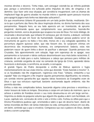 mesmos direitos e deveres. Tinha mãos, sem conseguir estendê-las ao infinito pedindo
paz, porque a consciência era sufocada pelos impulsos de ódio, de vingança e de
domínio. Que fazer ante essa situação, por acreditá-la insuportável, com as chamas do
implacável fogo da guerra ateadas no mundo inteiro e quando quem possuía recursos
para apagá-lo jogara mais lenha nas labaredas sufocantes?...
Eis que encontramos Urbano III passeando em um belo jardim florido, meditando. Dir-
se-ia que o perfume das flores lhe dava inspiração divina, na divina harmonia dos seus
pensamentos. Naquela hora, ao seu lado aparecia um ser translúcido, de aprumo
magistral, dominando quase que completamente seus pensamentos, fazendo-lhe
perguntas mentais, acerca da posição que ocupava na casa de Deus. Foi neste diálogo, de
encarnado e desencarnado, que Urbano III começava, por ele mesmo, a deduzir, sentindo
a sua posição de paz em favor da humanidade. Qualquer pessoa poderia servir de
instrumento de guerra na Itália e fora dela, menos ele e seu colegiado apostólico. Se
porventura alguém quisesse odiar, que não fossem eles. Se surgissem vítimas em
decorrência das incompreensões humanas, era compreensível; todavia, estas não
poderiam nascer de quem tinha o dever de pacificar e abençoar. Quando pensava nas
Cruzadas, fato aparentemente sem solução, fogo sem esperança de se apagar, seus
pensamentos se turvavam e ideias confusas desorientavam seus mais belos raciocínios. E
andando de um lado para o outro, balançava a cabeça que pensava para milhões de
criaturas, sentindo vergonha de estar no comando da Igreja do Cristo, apoiando ideias
favoráveis à destruição, à carnificina, ao assalto, à corrupção.
A grande figura de Pedro decepando a orelha de Malcus aparecia e fugia
momentaneamente da sua visão interna, como que dizendo: "Estás fazendo o mesmo". E,
se as faculdades não lhe enganavam, registrava esta frase: "Urbano, embainha a tua
espada!" Não via ninguém a lhe inspirar aqueles pensamentos dignificantes; no entanto,
um sentido interno garantia-lhe que aquelas ideias favoráveis ao Evangelho eram de
Deus e que sua estrutura espiritual, bastante acostumada àquele ambiente, não lhe
permitia dúvidas.
Enfiou a mão nos complicados bolsos, buscando alguma coisa preciosa e encontrou o
maior tesouro de todos os tempos. Descansou o corpo em um banco de mármore, que se
achava à sombra de frondosa árvore e seu rosto desanuviou-se em um largo sorriso...
Imprimiu os dedos no pequeno volume que alguém lhe ajudou a abrir com facilidade, em
Lucas, capítulo seis, versículos de vinte e sete a trinta e oito. Fechou os olhos para que a
Divina Providência pudesse agir, orientando-o sobre o que ele deveria fazer, diante de
tantas investidas do Mal e de tantas indecisões na vida, começando a leitura em voz alta,
em latim, sentindo que a paz o envolvia. Comparava sua voz à palavra de Deus, dando
ordens a serem cumpridas:
 