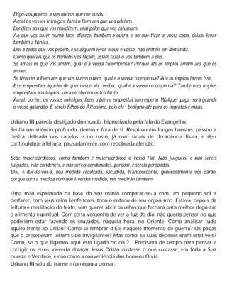 Digo-vos porém, a vós outros que me ouvis:
Amai os vossos inimigos, fazei o Bem aos que vos odeiam.
Bendizei aos que vos maldizem, orai pelos que vos caluniam.
Ao que vos bater numa face, oferecei também a outra, e ao que tirar a vossa capa, deixai levar
também a túnica.
Dai a todos que vos pedem, e se alguém levar o que é vosso, não entreis em demanda.
Como quereis que os homens vos façam, assim fazei-o vós também a eles.
Se amais os que vos amam, qual é a vossa recompensa? Porque até os ímpios amam aos que os
amam.
Se fizerdes o Bem aos que vos fazem o bem, qual é a vossa ^compensa? Até os ímpios fazem isso.
Ese emprestais àqueles de quem esperais receber, qual é a vossa recompensa? Também os ímpios
emprestam aos ímpios, para receberem outro tanto.
Amai, porém, os vossos inimigos, fazei o bem e emprestai sem esperar Walquer paga; será grande
o vosso galardão. E sereis filhos do Altíssimo, pois ele e benigno até para os ingratos e maus.
Urbano III parecia desligado do mundo, hipnotizado pela fala do Evangelho.
Sentia um silêncio profundo, dentro e fora de si. Respirou em longos haustos, passou a
destra delicada nos cabelos e no rosto, já com sinais de decadência física, e deu
continuidade à leitura, pausadamente, com redobrada atenção:
Sede misericordiosos, como também é misericordioso o vosso Pai. Não julgueis, e não sereis
julgados, não condeneis, e não sereis condenados, perdoai, e sereis perdoados.
Dai, e dar-se-vos-á, boa medida recalcada, sacudida, transbordante, generosamente vos darão,
porque com a medida com que tiverdes medido, vos medirão também.
Uma mão espalmada na base do seu crânio comparar-se-ia com um pequeno sol a
desfazer, com seus raios benfeitores, todo o enfado de seu organismo. Estava, depois da
leitura e meditação do texto, sem querer abrir os olhos que fechara para melhor degustar
o alimento espiritual. Com certa vergonha de ver a luz do dia, não queria pensar no que
poderiam estar fazendo os cruzados, naquela hora, no Oriente. Como analisar tudo
aquilo frente ao Cristo? Como se lembrar d'Ele naquele momento de guerra? Os papas
que o precederam teriam sido invigilantes? Mas como, se suas decisões eram infalíveis?
Como, se o que ligamos aqui está ligado no céu?... Precisava de tempo para pensar e
corrigir os erros; deveria abraçar Jesus Cristo custasse o que custasse, em toda a Sua
pureza e Verdade, e não como a conveniência dos homens O via.
Urbano III saiu do transe e começou a pensar:
 