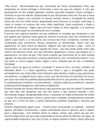 "Meu Deus!... Recomendaste-nos por intermédio do Vosso Incomparável Filho, que
amássemos os nossos inimigos e fizéssemos o bem aos que nos odeiam. E nós, que
participamos de Seu colégio apostolar, estamos querendo aniquilar nossos inimigos e
inutilizar os que nos odeiam, desprezando os que não pensam como nós. Por que a nossa
tendência é sempre a de contrariar as Vossas normas? Jamais o Evangelho do Senhor
esteve tão vivo em minha mente, despertando tanto interesse no coração, como hoje. E
como se caíssem as escamas dos meus olhos espirituais, como acontecera a Paulo a
caminho de Damasco!... Agora vejo com mais nitidez as letras sagradas, e as maneiras
pelas quais elas atuam no entendimento com a verdade.
E preciso com urgência bendizer aos que maldizem as verdades que abraçamos e orar
por aqueles que caluniam nossa Igreja de maneira irreverente, pois eles certamente não
sabem o que fazem, e se nós outros, do convívio do Cristo, revidarmos, seremos mais
condenados pela consciência. Nossos propósitos, já identificados, fazem com que
apanhemos no rosto moral da doutrina. Alguém nos está tirando a capa - como os
muçulmanos, no caso do túmulo sagrado do Cristo - que está sendo usada como capa
exterior da doutrina Cristã, sem que ofertemos igualmente a túnica, que poderia ser a
aquiescência, em favor da paz. Pelo muito respeito que haveremos de ter pelo túmulo
sagrado, ele não pode constituir a essência doutrinária e sim, revestimento exterior. E em
seu nome os corvos brigam, lutam, jogam a sorte, achando que ali está a verdadeira
felicidade!
Qual o dever de quem já conhece a Verdade? E tomar-se livre, em favor, também, da
liberdade alheia. E a nossa ignorância, meu Deus, é que o Evangelho nos pede,
principalmente nos textos lidos neste momento, para darmos a todos os que porventura
nos pedirem, e se alguém levar o que é nosso, que não entremos em demanda. Os turcos,
por acaso não estão nos pedindo aquele pedacinho de terra, que pertence a eles mesmos?
E a demanda que travamos é sem precedentes... Quantas vidas já sucumbiram, e quantas
ainda prometem desaparecer, pela nossa invigilância!?
Estamos fazendo aos nossos adversários o que queremos que eles nos façam? Certamente
que não! Nós não desejamos que eles nos façam o que estamos fazendo a eles:
derramando sangue, desapropriando terras, e deixando um saldo imensurável de órfãos
e viúvas. Por onde passamos, a fome e a peste são o resultado, verdadeiramente contrário
ao que fez o Cristo de Deus, a quem diariamente pedimos inspiração e dizemos que
amamos.
Estamos dispensando algum amor - mesmo assim envernizado na ambição - somente
àqueles sofredores inconscientes, a quem estimulamos para as guerras, para a rapina,
para a depravação... Isso também fazem os ímpios. Somos, pois, piores do que eles.
Fazemos algum bem aos que estão sustentando as nossas ideias de domínio, de saque, de
superioridade temporária. Isso, diz o Cristo, os ímpios também o fazem. Qual a diferença
 