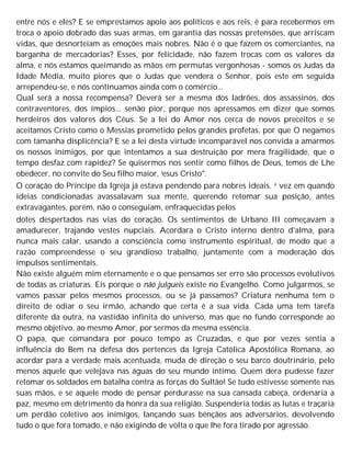 entre nós e eles? E se emprestamos apoio aos políticos e aos reis, é para recebermos em
troca o apoio dobrado das suas armas, em garantia das nossas pretensões, que arriscam
vidas, que desnorteiam as emoções mais nobres. Não é o que fazem os comerciantes, na
barganha de mercadorias? Esses, por felicidade, não fazem trocas com os valores da
alma, e nós estamos queimando as mãos em permutas vergonhosas - somos os Judas da
Idade Média, muito piores que o Judas que vendera o Senhor, pois este em seguida
arrependeu-se, e nós continuamos ainda com o comércio...
Qual será a nossa recompensa? Deverá ser a mesma dos ladrões, dos assassinos, dos
contraventores, dos ímpios... senão pior, porque nos apressamos em dizer que somos
herdeiros dos valores dos Céus. Se a lei do Amor nos cerca de novos preceitos e se
aceitamos Cristo como o Messias prometido pelos grandes profetas, por que O negamos
com tamanha displicência? E se a lei desta virtude incomparável nos convida a amarmos
os nossos inimigos, por que intentamos a sua destruição por mera fragilidade, que o
tempo desfaz com rapidez? Se quisermos nos sentir como filhos de Deus, temos de Lhe
obedecer, no convite do Seu filho maior, Jesus Cristo".
O coração do Príncipe da Igreja já estava pendendo para nobres ideais. e vez em quando
ideias condicionadas avassalavam sua mente, querendo retomar sua posição, antes
extravagantes, porém, não o conseguiam, enfraquecidas pelos
dotes despertados nas vias do coração. Os sentimentos de Urbano III começavam a
amadurecer, trajando vestes nupciais. Acordara o Cristo interno dentro d'alma, para
nunca mais calar, usando a consciência como instrumento espiritual, de modo que a
razão compreendesse o seu grandioso trabalho, juntamente com a moderação dos
impulsos sentimentais.
Não existe alguém mim eternamente e o que pensamos ser erro são processos evolutivos
de todas as criaturas. Eis porque o não julgueis existe no Evangelho. Como julgarmos, se
vamos passar pelos mesmos processos, ou se já passamos? Criatura nenhuma tem o
direito de odiar o seu irmão, achando que certa é a sua vida. Cada uma tem tarefa
diferente da outra, na vastidão infinita do universo, mas que no fundo corresponde ao
mesmo objetivo, ao mesmo Amor, por sermos da mesma essência.
O papa, que comandara por pouco tempo as Cruzadas, e que por vezes sentia a
influência do Bem na defesa dos pertences da Igreja Católica Apostólica Romana, ao
acordar para a verdade mais acentuada, muda de direção o seu barco doutrinário, pelo
menos aquele que velejava nas águas do seu mundo íntimo. Quem dera pudesse fazer
retomar os soldados em batalha contra as forças do Sultão! Se tudo estivesse somente nas
suas mãos, e se aquele modo de pensar perdurasse na sua cansada cabeça, ordenaria a
paz, mesmo em detrimento da honra da sua religião. Suspenderia todas as lutas e traçaria
um perdão coletivo aos inimigos, lançando suas bênçãos aos adversários, devolvendo
tudo o que fora tomado, e não exigindo de volta o que lhe fora tirado por agressão.
 
