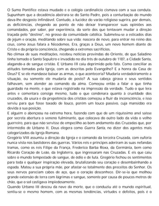 O Sumo Pontífice estava mudado e o colégio cardinalício cismava com a sua conduta.
Supunham que a decadência abeirara-se do Santo Padre, pois a conturbação do mundo
dava-lhe desgosto infindável. Contudo, a lucidez do varão religioso suprira, por demais,
as deficiências, chegando ao ponto de não deixar transparecer suas opiniões aos
comandados, por saber, por experiência, da sorte dos que tentavam mudar a direção
traçada pelo "destino", no grosso da comunidade católica. Submeteu-se a esticados dias
de jejum e oração, meditando sobre sua vida; nascera de novo, para entrar no reino dos
céus, como Jesus falara a Nicodemos. Era, graças a Deus, um novo homem diante de
Cristo e da própria consciência, chegando a extremos sacrifícios.
No clímax de suas meditações, recebeu notícias provindas do Oriente, de que Saladino
tinha tomado o Santo Sepulcro e invadido no dia três de outubro de 1187, a Cidade Santa,
alagando-a de sangue cristão. E Urbano III caiu deprimido pelo fato. Como conciliar as
atitudes tomadas pela Igreja, com as descritas pelo Evangelho? E a honra da Casa de
Deus? E se ele mandasse baixar as armas, o que aconteceria? Mudaria verdadeiramente a
situação, ou somente ele mudaria de posto? A sua cabeça girava e seus sentidos
falhavam, sem atender ao comando da alma. Começou então a falar o que tinha
guardado na mente, e que estava registrado na impressão da verdade. Tudo o que lera
antes e comentara consigo mesmo, tudo o que condenara quanto à crueldade dos
cruzados, da usura e da prepotência dos cristãos começou a fluir da inconsciência, e isso
serviu para que fosse taxado de louco, porém um louco passivo, cuja mansidão era
devida à sua posição.
E alguém o abençoou na extrema hora, fazendo com que de um riquíssimo anel saísse
por secreta abertura o veneno fulminante, que colocava do outro lado da vida o velho
guerreiro, para que não servisse de empecilho ao bom andamento das Cruzadas que, por
intermédio de Urbano II, Deus elegera como Guerra Santa, no dizer dos agentes mais
categorizados da Igreja Romana.
Gregório VIII assumiu a direção da Igreja e o comando da terceira Cruzada, com euforia
nunca vista nos bastidores das guerras. Vários reis e príncipes aderiram às suas nefandas
tramas, como os reis Filipe da França, Frederico Barba Roxa, da Germânia, bem como
Ricardo Coração de Leão, da Inglaterra, que ingressaram nas Cruzadas. E eis que caiu
sobre o mundo tempestade de sangue, de ódio e de luta. Gregório fechou os sentimentos
para toda e qualquer inspiração elevada, brutalizando seu coração e desembainhando a
espada. Matou a sua própria mãe, por afastar-se totalmente dos preceitos do Senhor. Os
seus nervos pareciam cabos de aço, que o coração desconhece. Dir-se-ia que molhou
grande extensão de terra com lágrimas e sangue, somente por causa de poucos metros de
chão, que o sol castigava impiedosamente.
Quando Urbano III desceu da nave da morte, que o conduziu até o mundo espiritual,
sentiu-se o mesmo homem, com as mesmas tendências, virtudes e defeitos, pois é o
 