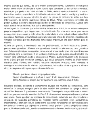 mesmo espírito que tomou, de certo modo, demorado banho, livrando-se de um peso
maior, como num convite para novos ideais, que partissem da sua própria vontade,
renovação que poderia ter sido iniciada na Terra, mesmo quando investido na carne.
Encontrou muitos companheiros de infância e de sacerdócio muitos inimigos gratuitos e
provocados, com os mesmos direitos de viver, de pensar de pertencer às seitas que lhes
interessassem, de serem igualmente filhos de Deus. Ainda sentindo-se revestido do
poder, custava a aceitar a ideia de igualdade e de liberdade de consciência. Lutava com
todas as suas forças internas, mas sofria amargamente.
A roupagem do comando, que antes vestira, estava mais difícil de ser retirada do que o
próprio corpo físico, que largara com certa facilidade. Ser uma alma nova, para novos
eventos com Jesus, requeria entendimento, maturidade, e uma virtude sobremodo difícil
no cristão: humildade, E humildade para um soberano cheio de preceitos, inundado de
virtudes fabricadas por leis humanas, seria quase impossível; era pedir demais para si
mesmo.
Queria ser grande, e confessava isso até publicamente, se fosse necessário; porem,
possuía uma grandeza diferente das grandezas transitórias do mundo, uma grandeza
com Cristo resplendente no coração, como um sol anunciando novo dia, que ficasse na
consciência para a eternidade. E se lembrava fortemente do quadro dos discípulos em
viagem para Cafamaum, onde se encontrava o Mestre, quando travaram forte discussão
entre si pela posição de maior destaque, que Jesus percebera, mesmo se encontrando
distante deles. Folheou um livrinho bastante amassado. Procurou com interesse, e
conseguiu, na anotação de Marcos, capítulo nove, versículos trinta e quatro e trinta e
cinco, o tão procurado tópico, que assim nos informa:
Mas eles guardaram silêncio, porque pelo caminho
haviam discutido entre si qual era o maior. E ele, assentando-se, chamou os
doze e lhes disse: Se alguém quer ser o primeiro, será o último e servo de todos.
Suspirou aliviado, deixando o pensamento divagar no mundo da consciência, sem
encontrar a solução desejada para os que ficaram no comando da Igreja Católica
Apostólica Romana. E questionava mentalmente: "Como pode um pontífice ser o menor
de todos, para ser o maior no reino de Deus? A diminuição é incompatível com a posição
que ocupa. Como perdoar os inimigos da comunidade, deixando que eles invadam e
deturpem os sagrados princípios da religião? Como abençoar esses sanguinários
maometanos, e orar por eles, se desta forma estaremos fortalecendo os adversários para
nos destruir? Como é que se pode ser o menor, sendo grande?" E nesta exigência da alma
para subir de entendimento, sentiu um estalo no centro da consciência e começou a ouvir
 