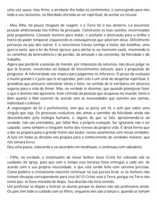 uma voz suave, mas firme, a arrebatar-lhe todos os sentimentos, e convergindo para eles
todo o seu raciocínio, na liberdade ofertada ao ser espiritual, de aceitar ou recusar:
- Meu filho, há pouco chegaste de viagem, e a Terra foi o teu desterro. Lá assumiste
posição ambicionada nos trilhos da provação. Construíste os teus castelos, envernizados
pela prepotência. Coroaste homens para matar, e aceitaste a destruição para o brilho e
honra do poder temporal, esquecendo as consequências que adviriam disso. Dificilmente
pensavas na paz dos outros. E a consciência travou contigo a maior das batalhas, uma
guerra santa, que a lei do Amor aprova, para alertar-te no momento exato, mostrando-te
os caminhos da benevolência e do perdão, da amizade e da concórdia, da felicidade e do
trabalho.
Agora que perdeste a posição de mando, por imposição da natureza, não deves julgar os
que lá ficaram, envolvidos no lodaçal de investimentos naturais, para a propulsão do
progresso. A inferioridade nos inspira para julgarmos os inferiores. O preço da evolução
é muito grande e é justo que te arrependas, pois este é um sinal do despertar espiritual. E
grandioso que procures selecionar ideias e fatos, no sentido de te estribares em alicerces
seguros para a vida de Amor. Mas, na verdade te dizemos, que quando planejavas fazer
o que o destino não aprovaria, foste retirado da posição que ocupavas no mundo; tanto o
Bem quanto o Mal ocorrem de acordo com as necessidades que convém aos carmas,
individual e coletivo.
A engrenagem da lei é perfeitíssima, sem que se perca um til, e sem que sobre uma
vírgula que seja. Os processos evolutivos das almas a caminho da felicidade ainda são
desconhecidos pela teologia humana, e, alguns de que se fala, aproximando-se da
verdade, não são entendidos, por faltar-lhes a própria evolução. Ser ignorante não é ser
culpado, como também a ninguém isenta dos reveses da própria vida. É desta forma que
a dor os prepara para o grande festim das bodas: novos casamentos com novas verdades.
A luta em todas as direções nos prepara para o conhecimento de verdades maiores, que
nos tomará livres.
Deu uma pausa, colocando o ex-sacerdote em meditação, e continuou com sabedoria:
- Filho, na verdade, o testemunho de nosso Senhor Jesus Cristo foi colocado sob os
cuidados da Igreja, para que com o tempo essa herança fosse entregue a cada um, de
acordo com a sua própria necessidade, o que está sendo feito com extrema precisão.
Como poderia o cristianismo nascente continuar na sua pureza lirial, se os homens não
tinham elevação correspondente para vivê-lo? O Cristo veio à Terra, porque na Terra não
existe paz; se fosse moradia de Anjos, Sua descida não teria sentido.
Um professor se dispõe a instruir os alunos porque os alunos não são professores ainda.
Os pais têm todo o cuidado com os filhos, enquanto eles são crianças e, quando se tomam
 