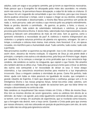 adultos, cada um segue o seu próprio caminho, por já terem as experiências necessárias.
Pode parecer que o Evangelho foi deturpado pelas mãos dos sacerdotes; no entanto,
assim não ocorreu. Se porventura houve deturpação, a culpa foi de todas as criaturas. O
que houve foi um resguardo da comunidade a que nos referimos, para que esse tesouro
divino pudesse atravessar o tempo, varar o espaço e chegar ao seu destino, entregando
aos homens, encarnados e desencarnados, a mesma Boa Nova primitiva sem perda de
nada, e, neste percurso, cada um recebeu o que merecia pelo seu próprio entendimento.
Nada se perdeu durante a caminhada... As guerras, as pestes, a fome, a viuvez, a
orfandade, enfim, toda ordem de calamidades individuais e coletivas, já estavam
previstas pela Onisciência Divina. E destes fatos, sobremodo mais impressionantes, até os
profetas já falavam com antecedência de mais de mil anos. Sem as guerras, como o
ignorante entenderia a necessidade da paz? A violência é matéria indispensável aos
violentos e a própria natureza primitiva do planeta era agressiva, selvagem. Só com o
tempo, a evolução a colocou mais mansa, mais amena, mais favorável. O ar, em épocas
recuadas, era mortífero para a humanidade atual. Tudo caminha, tudo evolui, tudo cede
à perfeição.
Não precisamos escolher se queremos ou não progredir, isso é a lei. A boa vontade é, por
assim dizer, alavanca da mesma evolução. O esquema de Deus já está pronto desde o
princípio, e compete a nós outros a ele obedecermos, pela força em Primeiro lugar, depois
por sabedoria. Se tu começas a enxergar os erros praticados que a tua consciência hoje
condena, não condenes os outros na retaguarda, que copiam o que fizeste. No amanhã
eles também abrirão os olhos à luz. Toda alma que procura lentes para criticar os defeitos
dos outros está começando a ter necessidade de deixar os seus. E nesse ataque
sistemático, a tua consciência encontrará brechas para mostrar-te a tua imprudência
irreverente. Deus a ninguém condena à eternidade de penas. Como Pai perfeito, todo
Amor, ajuda com todas as mãos possíveis na igualdade de escalas, que compõem o
grande rebanho de Espíritos. E bom que despertemos a confiança, porque sem a fé na
Inteligência Divina e nas nossas próprias forças, tomar-nos-emos vidas valentes, sem
direção e estabilidade, pois nos foge o poder de raciocinar bem, por nos faltar Amor no
coração e discernimento no centro da vida.
Não condenes os muçulmanos! São nossos irmãos em Cristo, e filhos do mesmo Deus.
Eles têm os mesmos direitos de serem ignorantes, como os católicos têm direito de se
defender, de matar e de agredir, pois estão igualmente contraindo dívidas, para que elas
se tomem, com o tempo, em acúmulos de experiências, que se revelarão como tesouros,
que a ferrugem não destrói, nem a traça corrói. Quando o Cristo pede para que oremos
por nossos ofensores, está nos colocando em posição de paciência para com eles, de sorte
que o ódio não nos atinja pela ignorância exterior.
 