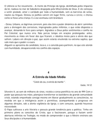 O silêncio se fez novamente... A mente do Príncipe da Igreja, desfolhada pelos impactos
da lei, nadava no mar de Sabedoria despejada pela Misericórdia de Deus. E ele começou
a sentir piedade, amor e caridade por toda a humanidade, sem as barreiras de seitas,
nações ou línguas. Deixou os joelhos caírem em lugar firme, curvou a cerviz, e chorou
como se fosse uma criança. E a voz acentuou com brandura:
- Deixa, Urbano, as lágrimas correrem, pois elas têm o poder dinâmico de abrir caminhos
para a drenagem dos corrosivos, impregnados pelos milênios, e que estão dispostos a
avançar, deixando-te livre para sempre. Agradece a Deus pelos sentimentos e confia no
Pai Celestial, que nunca erra. Não percas tempo em orações prolongadas; antes,
movimenta as mãos em favor dos que ficaram, e idealiza meios para o alívio dos que
sofrem. Labora em direção à paz, que assim estarás envolvido na extrema súplica, que
vale mais que o poder e o ouro.
Alguém se aproxima do candidato, toca-o, e o convida para partirem, no que este atende
com humildade, desaparecendo nos confins dos espaços.
4
A Estrela da Idade Média
"Caíste do céu, ó estrela da manhã ".
Isaías, 14:12.
Silvestre II, ao som de milhares de sinos, recebia a coroa pontifícia no ano de 999 Com o
poder que possuía nas mãos, planejava transformar os bastidores da grande comunidade
cristã, estando empenhado consigo mesmo em liberar gradualmente as consciências, na
medida em que a inteligência assim o permitisse, acompanhando o progresso em
algumas direções, sob a atenta vigilância da Igreja, e com censuras, quando houvesse
necessidade.
O Papa cultivava a arte literária e possuía grande tendência para a política. Tinha em
primeiro plano os conceitos do Cristo, que o fascinavam, porque o faziam sentir
aberturas infinitas na Teologia, no modo de compreender o que o Mestre ensinara aos
Seus discípulos e à humanidade.
 