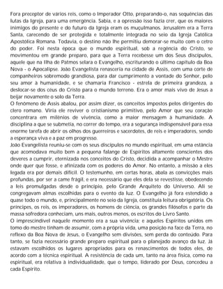 Fora preceptor de vários reis, como o Imperador Otto, preparando-o, nas sequências das
lutas da Igreja, para uma emergência. Sabia, e a opressão isso fazia crer, que os maiores
inimigos do presente e do futuro da Igreja eram os muçulmanos. Jerusalém era a Terra
Santa, carecendo de ser protegida e totalmente integrada no seio da Igreja Católica
Apostólica Romana. Todavia, o destino não lhe permitiu demorar-se muito com o cetro
do poder. Foi nesta época que o mundo espiritual, sob a regência do Cristo, se
movimentou em grande preparo, para que a Terra recebesse um dos Seus discípulos,
aquele que na Ilha de Patmos selara o Evangelho, escriturando o último capítulo da Boa
Nova - o Apocalipse. João Evangelista renasceria na cidade de Assis, com uma corte de
companheiros sobremodo grandiosa, para dar cumprimento a vontade do Senhor, pelo
seu amor à humanidade, e se chamaria Francisco - estrela de primeira grandeza, a
deslocar-se dos céus do Cristo para o mundo terreno. Era o amor mais vivo de Jesus a
beijar novamente o solo da Terra.
O fenômeno de Assis abalou, por assim dizer, os conceitos impostos pelos dirigentes do
clero romano. Viria ele reviver o cristianismo primitivo, pelo Amor que seu coração
concentrara em milênios de vivência, como a maior mensagem à humanidade. A
disciplina a que se submetia, no correr do tempo, era a segurança indispensável para essa
enorme tarefa de abrir os olhos dos guerreiros e sacerdotes, de reis e imperadores, sendo
a esperança viva e a paz em progresso.
João Evangelista reuniu-se com os seus discípulos no mundo espiritual, em uma estância
que acomodava muito bem a pequena falange de Espíritos altamente conscientes dos
deveres a cumprir, eternizada nos conceitos do Cristo, decidida a acompanhar o Mestre
onde quer que fosse, e afínizada com os poderes do Amor. No entanto, a missão a eles
legada era por demais difícil. O testemunho, em certas horas, abala as convicções mais
profundas, por ser a came frágil, e era necessário que eles dela se revestisse, obedecendo
a leis promulgadas desde o princípio, pelo Grande Arquiteto do Universo. Ali se
congregavam almas escolhidas para o evento da luz. O Evangelho já fora estendido a
quase todo o mundo, e, principalmente no seio da Igreja, constituía leitura obrigatória. Os
príncipes, os reis, os imperadores, os homens de ciência, os grandes filósofos e parte da
massa sofredora conheciam, uns mais, outros menos, os escritos do Livro Santo.
O imprescindível naquele momento era a sua vivência; e aqueles Espíritos unidos em
tomo do mestre tinham de assumir, com a própria vida, uma posição na face da Terra, no
reflexo da Boa Nova de Jesus, o Evangelho sem divisões, sem perda do conteúdo. Para
tanto, se fazia necessário grande preparo espiritual para o planejado avanço da luz. Já
estavam escolhidos os lugares apropriados para os renascimentos de todos eles, de
acordo com a técnica espiritual. A resistência de cada um, tanto na área física, como na
espiritual, era relativa à individualidade, que o tempo, liderado por Deus, concedeu a
cada Espírito.
 