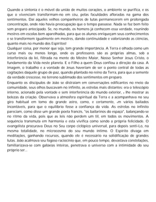 Quando a sintonia é o móvel da união de muitos corações, o ambiente se purifica, e os
que o vivenciam transformam-no em céu, pelas faculdades afloradas na gama dos
sentimentos. Daí aqueles velhos companheiros de lutas permanecerem em prolongada
concentração, onde não havia preocupação que o tempo passasse. Nada se faz bem feito
sem preparo antecipado. Se, no mundo, os homens já conhecem essa verdade, reunindo
mestres em escolas bem aparelhadas, para que os alunos enriqueçam seus conhecimentos
e se transformem igualmente em mestres, dando continuidade e valorizando as ciências,
quanto mais no mundo dos Espíritos!
Qualquer coisa, por menor que seja, tem grande importância. A Terra é olhada como um
curso mais ou menos longo, onde os professores são as próprias almas, sob a
interferência da lei, filtrada na mente do Mestre Maior, Nosso Senhor Jesus Cristo, o
fundamento da Vida neste planeta. E o Filho a quem Deus confiou a direção da casa. A
imagem, o trabalho e a vontade de Jesus haveriam de ser o ponto central de todas as
cogitações daquele grupo de paz, quando plantado no reino da Terra, para que a semente
da verdade crescesse, no terreno sublimado dos sentimentos em preparo.
Enquanto os discípulos de João se distraíam em conversações edificantes no rneio da
comunidade, seus olhos buscavam no infinito, as estrelas mais distantes: era o telescópio
interno, acionado pela vontade e sem interferência do mundo exterior, a lhe mostrar as
belezas da criação. Observava a atmosfera espiritual da Terra e a acompanhava no seu
giro habitual em tomo do grande astro, como, e certamente, em vários bailados
incontáveis, para que o equilíbrio fosse a confiança da vida. As estrelas no infinito
pareciam, como disse um grande poeta francês, "os bailarinos do espaço", balançando-se
no ritmo da vida, pois que as leis não perdem um til, em todos os movimentos. A
sequência transmuta em harmonia e esta vivifica como sendo a própria felicidade. O
evangelista procurava Deus no Seu corpo ciclópico universal, para depois senti-Lo, na
mesma totalidade, no microcosmo do seu mundo íntimo. O Espírito divaga em
meditações, ganhando recursos, quando ele é necessário na solidificação de grandes
lutas. João acalmava seu fogoso raciocínio que, em pouco tempo, devastava constelações,
familiarizava-se com galáxias inteiras, penetrava o universo com a intimidade do seu
próprio ser...
 