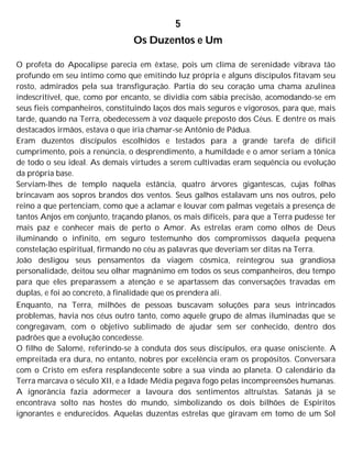 5
Os Duzentos e Um
O profeta do Apocalipse parecia em êxtase, pois um clima de serenidade vibrava tão
profundo em seu íntimo como que emitindo luz própria e alguns discípulos fitavam seu
rosto, admirados pela sua transfiguração. Partia do seu coração uma chama azulínea
indescritível, que, como por encanto, se dividia com sábia precisão, acomodando-se em
seus fieis companheiros, constituindo laços dos mais seguros e vigorosos, para que, mais
tarde, quando na Terra, obedecessem à voz daquele preposto dos Céus. E dentre os mais
destacados irmãos, estava o que iria chamar-se Antônio de Pádua.
Eram duzentos discípulos escolhidos e testados para a grande tarefa de difícil
cumprimento, pois a renúncia, o desprendimento, a humildade e o amor seriam a tônica
de todo o seu ideal. As demais virtudes a serem cultivadas eram sequência ou evolução
da própria base.
Serviam-lhes de templo naquela estância, quatro árvores gigantescas, cujas folhas
brincavam aos sopros brandos dos ventos. Seus galhos estalavam uns nos outros, pelo
reino a que pertenciam, como que a aclamar e louvar com palmas vegetais a presença de
tantos Anjos em conjunto, traçando planos, os mais difíceis, para que a Terra pudesse ter
mais paz e conhecer mais de perto o Amor. As estrelas eram como olhos de Deus
iluminando o infinito, em seguro testemunho dos compromissos daquela pequena
constelação espiritual, firmando no céu as palavras que deveriam ser ditas na Terra.
João desligou seus pensamentos da viagem cósmica, reintegrou sua grandiosa
personalidade, deitou seu olhar magnânimo em todos os seus companheiros, deu tempo
para que eles preparassem a atenção e se apartassem das conversações travadas em
duplas, e foi ao concreto, à finalidade que os prendera ali.
Enquanto, na Terra, milhões de pessoas buscavam soluções para seus intrincados
problemas, havia nos céus outro tanto, como aquele grupo de almas iluminadas que se
congregavam, com o objetivo sublimado de ajudar sem ser conhecido, dentro dos
padrões que a evolução concedesse.
O filho de Salomé, referindo-se à conduta dos seus discípulos, era quase onisciente. A
empreitada era dura, no entanto, nobres por excelência eram os propósitos. Conversara
com o Cristo em esfera resplandecente sobre a sua vinda ao planeta. O calendário da
Terra marcava o século XII, e a Idade Média pegava fogo pelas incompreensões humanas.
A ignorância fazia adormecer a lavoura dos sentimentos altruístas. Satanás já se
encontrava solto nas hostes do mundo, simbolizando os dois bilhões de Espíritos
ignorantes e endurecidos. Aquelas duzentas estrelas que giravam em tomo de um Sol
 