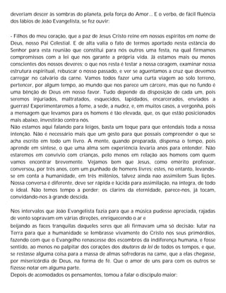 deveriam descer às sombras do planeta, pela força do Amor... E o verbo, de fácil fluência
dos lábios de João Evangelista, se fez ouvir:
- Filhos do meu coração, que a paz de Jesus Cristo reine em nossos espíritos em nome de
Deus, nosso Pai Celestial. E de alta valia o fato de termos aportado nesta estância do
Senhor para esta reunião que constitui para nós outros uma festa, na qual firmamos
compromissos com a lei que nos garante a própria vida. Já estamos mais ou menos
conscientes dos nossos deveres; o que nos resta é testar a nossa coragem, examinar nossa
estrutura espiritual, rebuscar o nosso passado, e ver se aguentamos a cruz que devemos
carregar no calvário da carne. Vamos todos fazer uma curta viagem ao solo terreno,
pertencer, por algum tempo, ao mundo que nos parece um cárcere, mas que no fundo é
uma bênção de Deus em nosso favor. Tudo depende da disposição de cada um, pois
seremos injuriados, maltratados, esquecidos, lapidados, encarcerados, enviados a
guerras! Experimentaremos a fome, a sede, a nudez, e, em muitos casos, a vergonha, pois
a mensagem que levamos para os homens é tão elevada, que, os que estão posicionados
mais abaixo, investirão contra nós.
Não estamos aqui falando para leigos, basta um toque para que entendais toda a nossa
intenção. Não é necessário mais que um gesto para que possais compreender o que se
acha escrito em todo um livro. A mente, quando preparada, dispensa o tempo, pois
aprende em síntese, o que uma alma sem experiência levaria anos para entender. Não
estaremos em convívio com crianças, pelo menos em relação aos homens com quem
vamos encontrar brevemente. Vejamos bem que Jesus, como emérito professor,
conversou, por três anos, com um punhado de homens livres; estes, no entanto, levando-
se em conta a humanidade, em três milênios, talvez ainda nao assimilem Suas lições.
Nossa conversa é diferente, deve ser rápida e lúcida para assimilação, na íntegra, de todo
o ideal. Não temos tempo a perder; os clarins da eternidade, parece-nos, já tocam,
convidando-nos à grande descida.
Nos intervalos que João Evangelista fazia para que a música pudesse apreciada, rajadas
de vento sopravam em várias direções, enriquecendo o ar e
beijando as faces tranquilas daqueles seres que ali firmavam uma só decisão: lutar na
Terra para que a humanidade se lembrasse vivamente do Cristo nos seus primórdios,
fazendo com que o Evangelho renascesse dos escombros da indiferença humana, e fosse
sentido, ao menos no palpitar dos corações dos doutores da lei de todos os tempos, e que,
se restasse alguma coisa para a massa de almas sofredoras na came, que a elas chegasse,
por misericórdia de Deus, na forma de fé. Que o amor de uns para com os outros se
fizesse notar em alguma parte.
Depois de acomodados os pensamentos, tomou a falar o discípulo maior:
 