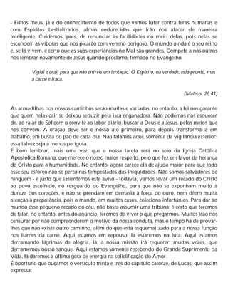 - Filhos meus, já é do conhecimento de todos que vamos lutar contra feras humanas e
com Espíritos bestializados, almas endurecidas que irão nos atacar de maneira
inteligente. Cuidemos, pois, de renunciar às facilidades no meio delas, pois nelas se
escondem as víboras que nos picarão com veneno perigoso. O mundo ainda é o seu reino
e, se lá vivem, é certo que as suas experiências no Mal são grandes. Compete a nós outros
nos lembrar novamente de Jesus quando proclama, firmado no Evangelho:
Vigiai e orai, para que não entreis em tentação. O Espírito, na verdade, está pronto, mas
a carne é fraca.
(Mateus, 26:41)
As armadilhas nos nossos caminhos serão muitas e variadas; no entanto, a lei nos garante
que quem nelas cair se deixou seduzir pela isca enganadora. Não podemos nos esquecer
de, ao raiar do Sol com o convite ao labor diário, buscar a Deus e a Jesus, pelos meios que
nos convém. A oração deve ser o nosso ato primeiro, para depois transformá-la em
trabalho, em busca do pão de cada dia. Não falamos aqui, somente da vigilância exterior;
essa talvez seja a menos perigosa.
E bom lembrar, mais uma vez, que a nossa tarefa será no seio da Igreja Católica
Apostólica Romana, que merece o nosso maior respeito, pelo que fez em favor da herança
do Cristo para a humanidade. No entanto, agora carece ela de ajuda maior para que todo
esse seu esforço não se perca nas tempestades das iniquidades. Não somos salvadores de
ninguém - é justo que salientemos este aviso - todavia, vamos levar um recado do Cristo
ao povo escolhido, no resguardo do Evangelho, para que não se exponham muito à
dureza dos corações, e não se prendam em demasia à força do ouro, nem dêem muita
atenção à prepotência, pois o mando, em muitos casos, coleciona infortúnios. Para dar ao
mundo esse pequeno recado do céu, não basta assumir uma tribuna; é certo que teremos
de falar, no entanto, antes do anúncio, teremos de viver o que pregarmos. Muitos irão nos
censurar por não compreenderem o motivo da nossa conduta, mas o tempo há de provar-
lhes que não existe outro caminho, além do que está esquematizado para a nossa função
nos liames da carne. Aqui estamos em repouso, lá estaremos na luta. Aqui estamos
derramando lágrimas de alegria, lá, a nossa missão irá requerer, muitas vezes, que
derramemos nosso sangue. Aqui estamos somente recebendo do Grande Suprimento da
Vida, lá daremos a última gota de energia na solidificação do Amor.
É oportuno que ouçamos o versículo trinta e três do capítulo catorze, de Lucas, que assim
expressa:
 