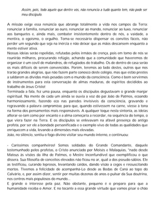 Assim, pois, todo aquele que dentre vós, não renuncia a tudo quanto tem, não pode ser
meu discípulo.
A missão exige essa renúncia que abrange totalmente a vida nos campos da Terra:
renunciar à família, renunciar ao ouro, renunciar ao mando, renunciar ao luxo, renunciar
aos banquetes e, ainda mais, combater insistentemente dentro de nós, a vaidade, a
mentira, o egoísmo, o orgulho. Toma-se necessário dispensar os convites fáceis, não
perder um segundo que seja na inércia e não deixar que as mãos descansem enquanto a
mente estiver ativa.
Nossas ideias serão repelidas, refutadas pelos irmãos de crença, pois em tomo de nós se
reunirão milhares, procurando refúgio, achando que a comunidade que haveremos de
organizar é um covil de malandros, de refugiados do trabalho. Os de dentro de casa serão
os mais difíceis de serem convencidos. Porém, teremos ao lado destes, outros que nos
trarão grandes alegrias, que não fazem parte conosco deste colégio, mas que estão prestes
a saldarem as dívidas mais pesadas com o mundo da consciência. Como é bom servirmos
de instrumentos para esta conversação de almas maduras, de espíritos decididos ao
trabalho de Jesus Cristo!
Terminada a fala, fez uma pausa, enquanto os discípulos degustavam o grande manjar
espiritual. Na mente de cada um ainda se ouvia a voz do pai João de Patmos, ecoando
harmoniosamente, fazendo eco nas paredes invisíveis da consciência, gravando e
regravando a palavra compromisso, para que, quando estivessem na carne, viesse à tona
na forma dos pensamentos mais responsáveis. A qualquer toque nesta sintonia, as ideias
aflorar-se-iam como por encanto e a alma começaria a recordar, na sequência do tempo, o
que viera fazer na Terra. E os discípulos se enlevavam na afável presença do antigo
profeta, por ser ele a bondade personificada e o exemplo vivo de todas as qualidades que
enriquecem a vida, levando a dimensões mais elevadas.
João, no silêncio, sentiu o fogo divino visitar seu mundo interno, e continuou:
- Caríssimos companheiros! Somos soldados do Grande Comandante, daquele
testemunhado pelos profetas, o Cristo anunciado por Moisés e Malaquias, "nado desde
Mateus às visões da ilha de Patmos, o Mestre inconfundível que exemplificou o que
dissera. Sua filosofia de conceitos elevados não ficou no ar, qual a dos pseudo-sábios. Ele
as testificou, curando leprosos, levantando caídos, dando visão a cegos e ressuscitando
mortos. Tivemos a felicidade de acompanhá-Lo desde as Bodas de Caná ao topo do
Calvário, e, por assim dizer, sentir por muitas dezenas de anos o pulsar da Sua doutrina,
nos centros mais populosos do mundo...
E grande o interesse pela paz. Não obstante, pequeno é o preparo para que a
humanidade receba o Amor. E no tocante a essa grande virtude que vamos pisar o chão
 