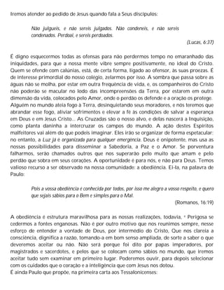 Iremos atender ao pedido de Jesus quando fala a Seus discípulos:
Não julgueis, e não sereis julgados. Não condeneis, e não sereis
condenados. Perdoai, e sereis perdoados.
(Lucas, 6:37)
É digno esquecermos todas as ofensas para não perdermos tempo no emaranhado das
iniquidades, para que a nossa mente vibre sempre positivamente, no ideal do Cristo.
Quem se ofende com calúnias, está, de certa forma, ligado ao ofensor, às suas proezas. É
de interesse primordial do nosso colégio, zelarmos por isso. A sombra que passa sobre as
águas não se molha, por estar em outra frequência de vida, e, os companheiros do Cristo
não poderão se macular no lodo das incompreensões da Terra, por estarem em outra
dimensão da vida, colocados pelo Amor, onde o perdão os defende e a oração os protege.
Alguém no mundo ateia fogo à Terra, desinquietando seus moradores, e nós teremos que
abrandar esse fogo, aliviar sofrimentos e elevar a fé às condições de salvar a esperança
em Deus e em Jesus Cristo... As Cruzadas são o nosso alvo, e delas nascerá a Inquisição,
como planta daninha a intercruzar os campos do mundo. A ação destes Espíritos
malfeitores vai além do que podeis imaginar. Eles irão se organizar de forma espetacular;
no entanto, a Luz já é organizada para qualquer emergência. Deus é onipotente, mas usa as
nossas possibilidades para disseminar a Sabedoria, a Paz e o Amor. Se porventura
falharmos, serão chamados outros que nos superarão pelo muito que amam e pelo
perdão que sobra em seus corações. A oportunidade é para nós, e não para Deus. Temos
valioso recurso a ser observado na nossa comunidade: a obediência. Ei-la, na palavra de
Paulo:
Pois a vossa obediência é conhecida por todos, por isso me alegro a vosso respeito, e quero
que sejais sábios para o Bem e simples para o Mal.
(Romanos, 16:19)
A obediência é estrutura maravilhosa para as nossas realizações, todavia, e Perigosa se
cedermos a fontes enganosas. Não é por outro motivo que nos reunimos sempre, nesse
esforço de entender a vontade de Deus, por intermédio do Cristo, Que nos clareia a
consciência, dignifica a razão, tomando-a em bom senso ampliada, de sorte a saber o que
deveremos aceitar ou não. Não será porque foi dito por papas imperadores, por
magistrados e sacerdotes, e pelos que se colocam como sábios no mundo, que iremos
aceitar tudo sem examinar em primeiro lugar. Poderemos ouvir, para depois selecionar
com os cuidados que o coração e a inteligência que com Jesus nos dotou.
É ainda Paulo que propõe, na primeira carta aos Tessalonicenses:
 