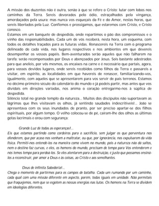 A missão dos duzentos não é outra, senão à que se refere o Cristo: lutar com lobos nos
caminhos da Terra. Sereis devorados pelo ódio, estraçalhados pela vingança,
amordaçados pela usura; mas nunca vos esqueçais da Fé e do Amor, nestas horas, que
sereis libertados pela Luz. Confiemos e prossigamos, que estaremos com Cristo, e Cristo
conosco.
Estamos em um banquete de despedida, onde repartimos o pão dos compromissos e o
vinho das responsabilidades. Cada um de vós receberá, nesta hora, um esquema, com
todos os detalhes traçados para as futuras vidas. Renascereis na Terra com o programa
delineado de cada vida, nos lugares respectivos e nos ambientes em que devereis
desempenhar os vossos papéis. Bem-aventurados serão aqueles que não falharem na
tarefa; serão recompensados por Deus e abençoados por Jesus. Sois bastante adestrados
para que aneleis, por vós mesmos, os encaixes na carne e é necessário que partais, agora,
para vossos devidos lugares, onde sereis recebidos como filhos da Terra e passareis a
visitar, em espírito, as localidades em que havereis de renascer, familiarizando-vos,
igualmente, com aqueles que se apresentarem para vos servir de pais terrenos. Estamos
no décimo primeiro século do calendário do mundo e já podeis partir, mas antes que vos
dividais em direções variadas, nos anima o coração entregarmo-nos à súplica de
despedida.
Silêncio total no grande templo da natureza... Muitos dos discípulos não suportavam as
lágrimas que lhes visitavam os olhos, já sentindo saudades indescritíveis!... João se
apresentava com os seus inundados de pranto, por ser preciso apartar-se dos filhos
espirituais, por algum tempo. O velho colocou-se de pé, caíram-lhe dos olhos as últimas
gotas lacrimais e orou com segurança:
Grande Luz de todas as esperanças!...
Eis que estamos partindo como cordeiros para o sacrifício, sem julgar os que porventura nos
ofenderem, que por acaso nos venham a maltratar, ou que, por ignorância, nos expulsarem da vida
física. Permiti-nos entendê-los na maneira como vivem no mundo, pois a natureza não dá saltos,
nem o destino faz curvas, e eles, os homens do mundo, precisam de tempo para Vos entenderem e
nós temos tempo para perdoá-los. Se eles atentarem para a destruição, é justo que possamos ensiná-
los a reconstruir, por amor a Deus e às coisas, ao Cristo e aos semelhantes.
Deus de infinita Sabedoria!...
Chega o momento de partirmos para os campos de batalha. Cada um rumando por um caminho,
cada qual com uma missão diferente em aspecto, porém, todas iguais em unidade. Não permitais
que fraquejemos, nem que se esgotem as nossas energias nas lutas. Os homens na Terra se dividem
em ideologias diferentes.
 