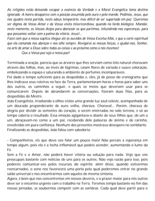 As religiões estão deixando escapar a essência da Verdade e a Moral Evangélica toma destino
ignorado. A honra desaparece com a posição assumida pelo ouro e pelo mando. Pedimos, Jesus, que
nos ajudeis nesta partida, neste adeus temporário, mas difícil de ser suportado em paz. Queremos
ser dignos do Vosso Amor e da Vossa visita misericordiosa, quando no fardo biológico. Mandai,
neste momento, os Vossos Anjos para abençoar os que partimos, infundindo-nos esperanças, para
que possamos voltar com a palma da vitória. Jesus!...
Fazei com que a nossa súplica chegue até os ouvidos de Vossa Excelsa Mãe, e que a corte espiritual
que ela comanda nos abençoe e nos olhe sempre. Revigorai as nossas forças, e ajudai-nos, Senhor,
na arte de amar a Deus sobre todas as coisas e ao próximo como a nós mesmos!
Que a Vossa paz seja a nossa paz!
Terminada a oração, parecia que as árvores que lhes serviam como teto natural choravam
através das folhas, mas, ao invés de lágrimas, caíam flores de variada e suave coloração,
embelezando o espaço e saturando o ambiente de perfumes incomparáveis.
Foi dado o tempo suficiente para as despedidas e, eles, já de posse do cronograma que
lhes indicava seus roteiros na face da Terra, parlamentaram horas e horas para saber uns
dos outros, os caminhos a seguir, e quais os meios que deveriam usar para se
comunicarem. Depois de abrandarem as conversações, fizeram duas filas, para as
despedidas do Mestre.
João Evangelista, irradiando a olhos vistos uma grande luz azul celeste, acompanhado de
um dourado preponderante de ouro velho, chorava. Chorava!... Porém, chorava de
alegria por dividir as sementes do coração, a serem enterradas no solo terreno, e só ao
tempo caberia o resultado. Essa emoção agigantava-o diante de seus filhos que, de um a
um, abraçavam-no como a um pai, recebendo dele palavras de ânimo e de carinho,
envolvidas em pura confiança. Nenhum dos presentes mostrava desespero no semblante.
Finalizando as despedidas, João falou com sabedoria:
- Companheiros, eis que devo vos falar um pouco mais! Não percais a esperança em
tempo algum, pois ela é a tocha inflamável que podeis acender, aumentando o lume da
Fé.
Sem a Fé e o Amor, não poderá haver vitória ou solução para nada. Vejo que vos
preocupais bastante com notícias de uns para os outros. Não vejo razão para isso, pois
podereis comunicar-vos pelos recursos do espírito; além disso, quando estivermos
reencarnados, o sono nos favorecerá uma porta pela qual poderemos entrar no grande
salão universal e nos encontrarmos com aqueles de mesma sintonia.
Agora, é bom que nos concentremos em nossos deveres, e o prazer maior para nós outros
deve ser o encontro urgente com o trabalho na Terra. Teremos tempo bastante no fim das
nossas jornadas, se soubermos competir com as sombras. Cada qual deve partir para o
 