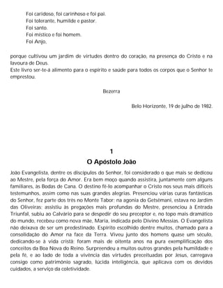Foi caridoso, foi carinhoso e foi pai.
Foi tolerante, humilde e pastor.
Foi santo.
Foi místico e foi homem.
Foi Anjo,
porque cultivou um jardim de virtudes dentro do coração, na presença do Cristo e na
lavoura de Deus.
Este livro ser-te-á alimento para o espírito e saúde para todos os corpos que o Senhor te
emprestou.
Bezerra
Belo Horizonte, 19 de julho de 1982.
1
O Apóstolo João
João Evangelista, dentre os discípulos do Senhor, foi considerado o que mais se dedicou
ao Mestre, pela força do Amor. Era bem moço quando assistira, juntamente com alguns
familiares, às Bodas de Cana. O destino fê-lo acompanhar o Cristo nos seus mais difíceis
testemunhos, assim como nas suas grandes alegrias. Presenciou várias curas fantásticas
do Senhor, fez parte dos três no Monte Tabor; na agonia do Getsêmani, estava no Jardim
das Oliveiras; assistiu às pregações mais profundas do Mestre, presenciou à Entrada
Triunfal, subiu ao Calvário para se despedir do seu preceptor e, no topo mais dramático
do mundo, recebeu como nova mãe, Maria, indicada pelo Divino Messias. O Evangelista
não deixava de ser um predestinado. Espírito escolhido dentre muitos, chamado para a
consolidação do Amor na face da Terra. Viveu junto dos homens quase um século,
dedicando-se à vida cristã; foram mais de oitenta anos na pura exemplificação dos
conceitos da Boa Nova do Reino. Surpreendeu a muitos outros grandes pela humildade e
pela fé, e ao lado de toda a vivência das virtudes preceituadas por Jesus, carregava
consigo como patrimônio sagrado, lúcida inteligência, que aplicava com os devidos
cuidados, a serviço da coletividade.
 