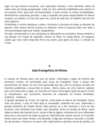 lugar em que deverá reencarnar, sem esperdiçar minutos e nem alimentar ideias de
voltar antes do tempo programado. Cada um tem suficiente habilidade para manter-se
em posição firme, pelo bem da humanidade. É justo termos as nossas sensibilidades,
alimentarmos esperanças pessoais, e que a saudade não passe despercebida em nossos
corações; no entanto, o Cristo está, para nós, acima de tudo isso. O trabalho com Ele tem
mais urgência.
Finalizando, o mestre abençoou a todos e fracionou a caravana em todas as direções do
planeta. Uma música divina ressoou no ambiente como se quisesse falar com toda a
microconstelação espiritual: Avante, companheiros!
Pai João, encontrando-se a sós, perpassou os olhos pelo céu estrelado e tomou também a
sua direção. Em fração de segundos, desceu na Itália, na antiga Roma, em pequena
cidade que mais tarde emprestar-lhe-ia seu nome, para glória de Deus e vontade do
Cristo.
6
João Evangelista em Roma
O vidente de Patmos paira nos céus de Roma. Contempla o palco da história dos
primeiros cristãos, ali sacrificados pela causa do Evangelho. Sente o pulsar dos
pensamentos da massa, no vai-e-vem apressado das mas, com as criaturas envoltas em
inúmeros problemas a turvar-lhes as ideias... Roma estava, de certa maneira, agitada,
pois cinco anos antes o papa, em Concilio na França, havia dado o grito de guerra contra
os muçulmanos, que certamente haveriam de responder na mesma tonalidade:
Violência... Violência...
O grande discípulo do Cristo, em espírito, visita todos os bairros da metrópole. Desce
mais um pouco, e pisa no chão qual os encamados, andando nas mas, respirando a
pesada atmosfera da Cidade Eterna. Mais parecia ser o Sol visitando a Terra em dia
brumoso, mal refletindo seus lindos raios dourados. Entra no Senado de Roma. Sente
todos os ideais dos homens da lei, escuta a fala de alguns, incluindo em seus inflamados
discursos a mais jovem de todas as guerras, fabricada pela cúpula clerical: as Cruzadas.
Nelas estava sua maior missão, a de abrandar o fogo que começara a devastar o mundo.
Sai do Senado e mistura-se ao povo, dele registrando as opiniões acerca da política, da
 