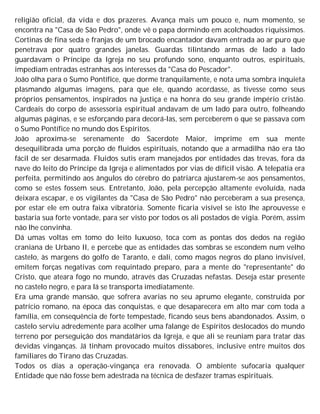 religião oficial, da vida e dos prazeres. Avança mais um pouco e, num momento, se
encontra na "Casa de São Pedro", onde vê o papa dormindo em acolchoados riquíssimos.
Cortinas de fina seda e franjas de um brocado encantador davam entrada ao ar puro que
penetrava por quatro grandes janelas. Guardas tilintando armas de lado a lado
guardavam o Príncipe da Igreja no seu profundo sono, enquanto outros, espirituais,
impediam entradas estranhas aos interesses da "Casa do Pescador".
João olha para o Sumo Pontífice, que dorme tranquilamente, e nota uma sombra inquieta
plasmando algumas imagens, para que ele, quando acordasse, as tivesse como seus
próprios pensamentos, inspirados na justiça e na honra do seu grande império cristão.
Cardeais do corpo de assessoria espiritual andavam de um lado para outro, folheando
algumas páginas, e se esforçando para decorá-las, sem perceberem o que se passava com
o Sumo Pontífice no mundo dos Espíritos.
João aproxima-se serenamente do Sacerdote Maior, imprime em sua mente
desequilibrada uma porção de fluidos espirituais, notando que a armadilha não era tão
fácil de ser desarmada. Fluidos sutis eram manejados por entidades das trevas, fora da
nave do leito do Príncipe da Igreja e alimentados por vias de difícil visão. A telepatia era
perfeita, permitindo aos ângulos do cérebro do patriarca ajustarem-se aos pensamentos,
como se estes fossem seus. Entretanto, João, pela percepção altamente evoluída, nada
deixara escapar, e os vigilantes da "Casa de São Pedro" não perceberam a sua presença,
por estar ele em outra faixa vibratória. Somente ficaria visível se isto lhe aprouvesse e
bastaria sua forte vontade, para ser visto por todos os ali postados de vigia. Porém, assim
não lhe convinha.
Dá umas voltas em tomo do leito luxuoso, toca com as pontas dos dedos na região
craniana de Urbano II, e percebe que as entidades das sombras se escondem num velho
castelo, às margens do golfo de Taranto, e dali, como magos negros do plano invisível,
emitem forças negativas com requintado preparo, para a mente do "representante" do
Cristo, que ateara fogo no mundo, através das Cruzadas nefastas. Deseja estar presente
no castelo negro, e para lá se transporta imediatamente.
Era uma grande mansão, que sofrera avarias no seu aprumo elegante, construída por
patrício romano, na época das conquistas, e que desaparecera em alto mar com toda a
família, em consequência de forte tempestade, ficando seus bens abandonados. Assim, o
castelo serviu adredemente para acolher uma falange de Espíritos deslocados do mundo
terreno por perseguição dos mandatários da Igreja, e que ali se reuniam para tratar das
devidas vinganças. Já tinham provocado muitos dissabores, inclusive entre muitos dos
familiares do Tirano das Cruzadas.
Todos os dias a operação-vingança era renovada. O ambiente sufocaria qualquer
Entidade que não fosse bem adestrada na técnica de desfazer tramas espirituais.
 