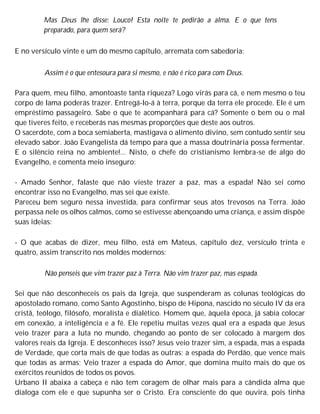 Mas Deus lhe disse: Louco! Esta noite te pedirão a alma. E o que tens
preparado, para quem será?
E no versículo vinte e um do mesmo capítulo, arremata com sabedoria:
Assim é o que entesoura para si mesmo, e não é rico para com Deus.
Para quem, meu filho, amontoaste tanta riqueza? Logo virás para cá, e nem mesmo o teu
corpo de lama poderás trazer. Entregá-lo-á à terra, porque da terra ele procede. Ele é um
empréstimo passageiro. Sabe o que te acompanhará para cá? Somente o bem ou o mal
que tiveres feito, e receberás nas mesmas proporções que deste aos outros.
O sacerdote, com a boca semiaberta, mastigava o alimento divino, sem contudo sentir seu
elevado sabor. João Evangelista dá tempo para que a massa doutrinária possa fermentar.
E o silêncio reina no ambiente!... Nisto, o chefe do cristianismo lembra-se de algo do
Evangelho, e comenta meio inseguro:
- Amado Senhor, falaste que não vieste trazer a paz, mas a espada! Não sei como
encontrar isso no Evangelho, mas sei que existe.
Pareceu bem seguro nessa investida, para confirmar seus atos trevosos na Terra. João
perpassa nele os olhos calmos, como se estivesse abençoando uma criança, e assim dispõe
suas ideias:
- O que acabas de dizer, meu filho, está em Mateus, capítulo dez, versículo trinta e
quatro, assim transcrito nos moldes modernos:
Não penseis que vim trazer paz à Terra. Não vim trazer paz, mas espada.
Sei que não desconheceis os pais da Igreja, que suspenderam as colunas teológicas do
apostolado romano, como Santo Agostinho, bispo de Hipona, nascido no século IV da era
cristã, teólogo, filósofo, moralista e dialético. Homem que, àquela época, já sabia colocar
em conexão, a inteligência e a fé. Ele repetiu muitas vezes qual era a espada que Jesus
veio trazer para a luta no mundo, chegando ao ponto de ser colocado à margem dos
valores reais da Igreja. E desconheces isso? Jesus veio trazer sim, a espada, mas a espada
de Verdade, que corta mais de que todas as outras; a espada do Perdão, que vence mais
que todas as armas; Veio trazer a espada do Amor, que domina muito mais do que os
exércitos reunidos de todos os povos.
Urbano II abaixa a cabeça e não tem coragem de olhar mais para a cândida alma que
dialoga com ele e que supunha ser o Cristo. Era consciente do que ouvira, pois tinha
 