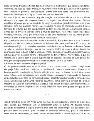 Daí a semanas, três conselheiros dos mais virtuosos e inteligentes, que a posição da Igreja
escolhera, no auge da Idade Média, se reuniram com o Papa, para analisarem o sonho e
dele tirarem o proveito indispensável, desde que não fosse em detrimento das
conveniências urgentes da Igreja Católica Apostólica Romana.
Urbano II já não era o mesmo. Aquela energia característica de sacerdote e soldado
desaparecera depois do encontro com o mensageiro do Mestre dos mestres. Queria
modificar alguns aspectos da conduta da Igreja e assinalava grande interesse num novo
Concilio, para que pudesse narrar essas verdades no seio do comando católico. Estava
faminto de leituras que lhe assegurassem os dons dos sonhos, de comunicação com as
almas que já tivessem partido para o mundo espiritual. Não tinha experiência desta
verdade, contudo, sentia por dentro que ela era uma realidade. Seria seu maior prazer
conversar com antigos sacerdotes iniciados nesses fatos.
Os conselheiros desconfiavam da sanidade mental do Sumo Pontífice. Vários foram os
diagnósticos de especialistas franceses e italianos, da maior confiança. E começou o
arrocho psicológico no meio dos sacerdotes mais balizados de Roma e da França. Como
se sabe, os maiores inimigos são os que surgem dentro de casa, e destes havia em
abundância para Urbano II. No seu leito de morte, os mais apressados anunciaram que as
últimas palavras do papa foram: . "Haveremos de ter a vitória". Na verdade, o que ele
dissera, era a vitória com o Cristo, suprimindo as espadas, fincando as suas pontas no
solo, para que pudessem simbolizar a cruz na luta pela vitória do Amor.
E Pascoal 11 toma as rédeas do poder papal.
O discípulo amado de Jesus sentira o efeito da sua conversa com o primeiro magistrado
da Igreja. Sabia que iriam continuar os desatinos do clero romano e que as Cruzadas já
haviam partido em direção ao Oriente, atingindo as raízes da árvore do escândalo; a sua
ação nefasta seria amenizada com aquela simples mensagem endereçada ao homem
responsável pelo destino da comunidade cristã, pois falara na hora certa, e com a pessoa
exata. Mesmo que outro Sumo Pontífice assumisse, como ocorreu, a direção da Igreja, o
trabalho de sustar as piores medidas já estava feito. Foram aliviadas, por misericórdia, as
investidas de ordem impudica. Os planos anteriores eram bem piores do que os que
foram executados.
* * *
João Evangelista desce em Assis. Anda nas suas desajeitadas mas, analisa as almas dos
dois planos, que transitam sem se perceberem umas às outras. Ali deveria nascer,
bastando-lhe escolher o lugar e a família; mas para isso tinha tempo, e as qualidades que
possuía eram suficientes para localizar o ambiente doméstico, para a sua breve
reencarnação. Além disso, poderia chamar em seu auxílio o diretor espiritual de Assis,
 