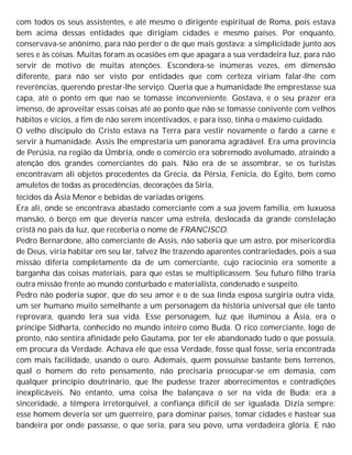 com todos os seus assistentes, e até mesmo o dirigente espiritual de Roma, pois estava
bem acima dessas entidades que dirigiam cidades e mesmo países. Por enquanto,
conservava-se anônimo, para não perder o de que mais gostava: a simplicidade junto aos
seres e às coisas. Muitas foram as ocasiões em que apagara a sua verdadeira luz, para não
servir de motivo de muitas atenções. Escondera-se inúmeras vezes, em dimensão
diferente, para não ser visto por entidades que com certeza viriam falar-lhe com
reverências, querendo prestar-lhe serviço. Queria que a humanidade lhe emprestasse sua
capa, até o ponto em que nao se tomasse inconveniente. Gostava, e o seu prazer era
imenso, de aproveitar essas coisas até ao ponto que não se tomasse conivente com velhos
hábitos e vícios, a fim de não serem incentivados, e para isso, tinha o máximo cuidado.
O velho discípulo do Cristo estava na Terra para vestir novamente o fardo a carne e
servir à humanidade. Assis lhe emprestaria um panorama agradável. Era uma província
de Perúsia, na região da Úmbria, onde o comércio era sobremodo avolumado, atraindo a
atenção dos grandes comerciantes do país. Não era de se assombrar, se os turistas
encontravam ali objetos procedentes da Grécia, da Pérsia, Fenícia, do Egito, bem como
amuletos de todas as procedências, decorações da Síria,
tecidos da Ásia Menor e bebidas de variadas origens.
Era ali, onde se encontrava abastado comerciante com a sua jovem família, em luxuosa
mansão, o berço em que deveria nascer uma estrela, deslocada da grande constelação
cristã no país da luz, que receberia o nome de FRANCISCO.
Pedro Bernardone, alto comerciante de Assis, não saberia que um astro, por misericórdia
de Deus, viria habitar em seu lar, talvez lhe trazendo aparentes contrariedades, pois a sua
missão diferia completamente da de um comerciante, cujo raciocínio era somente a
barganha das coisas materiais, para que estas se multiplicassem. Seu futuro filho traria
outra missão frente ao mundo conturbado e materialista, condenado e suspeito.
Pedro não poderia supor, que do seu amor e o de sua linda esposa surgiria outra vida,
um ser humano muito semelhante a um personagem da história universal que ele tanto
reprovara, quando lera sua vida. Esse personagem, luz que iluminou a Ásia, era o
príncipe Sidharta, conhecido no mundo inteiro como Buda. O rico comerciante, logo de
pronto, não sentira afinidade pelo Gautama, por ter ele abandonado tudo o que possuía,
em procura da Verdade. Achava ele que essa Verdade, fosse qual fosse, seria encontrada
com mais facilidade, usando o ouro. Ademais, quem possuísse bastante bens terrenos,
qual o homem do reto pensamento, não precisaria preocupar-se em demasia, com
qualquer princípio doutrinário, que lhe pudesse trazer aborrecimentos e contradições
inexplicáveis. No entanto, uma coisa lhe balançava o ser na vida de Buda: era a
sinceridade, a têmpera irretorquível, a confiança difícil de ser igualada. Dizia sempre:
esse homem deveria ser um guerreiro, para dominar países, tomar cidades e hastear sua
bandeira por onde passasse, o que seria, para seu povo, uma verdadeira glória. E não
 