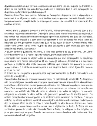 deveria renunciar ao que possuía, às riquezas de um reino inteiro, fugindo da tradição já
difícil de ser mantida por uma linhagem de reis e príncipes. Isso é uma deturpação da
dignidade da família imperial de um país!
Quando dona Pica, sua esposa, folheava o Evangelho, deparava com o Apocalipse e
começava a ler alguns versículos, ele mandava que ela parasse, que não deveria perder
tempo com coisas inexplicáveis, de mau agouro, com visões de difícil comprovação. E a
alertava sempre:
- Minha filha, o presente deve ser o nosso ideal, mantendo o nosso convívio com a alta
sociedade requintada do mundo. O tempo é pouco para mantermos o nossos negócios, e
não vamos nos preocupar com adivinhações e profecias. Deixemo isso para os sacerdotes,
que gostam de ilusões e é bom que se proponham a isso, deixando-nos mais livres na
natureza que nos propomos viver; cada qual no seu lugar de ação. A vida é muito mais
alegre com vinhos caros, com roupas de alta qualidade e com mansões que não se
igualam facilmente. Não achas?
A jovem senhora guardava, tristonha, o livro que ganhara de seu padrinho, um velho
sacerdote de Perúsia. E Pedro, agitado e alegre, punha toda atenção em
u comércio, sem deixar de vigiar todas as transações que seus empregados de confiança
mantinham com firmas estrangeiras. O seu nome já saltara as fronteiras, e a sua fama
ganhara a confiança dos mais luxuosos palácios, que vinham em procura de coisas
sempre novas. E o dinheiro entrava para a sua já gorda bolsa, como água dos rios em
procura do mar.
O tempo passa, e alguém se prepara para ingressar na família de Pedro Bernardone, em
nome de Jesus Cristo...
Quase toda a Eurásia se encontrava conturbada, no princípio do século XII. As Cruzadas
não davam tréguas, dos reis aos príncipes, dos monarcas aos imperadores, das crianças
às mulheres, dos homens do campo aos das cidades, dos fiéis aos sacerdotes, e mesmo ao
Papa. Para se aquilatar a grande catástrofe, eram esperados, na primeira convocação dos
cruzados, um milhão de fiéis, de todas as classes e de todas as origens; no entanto,
atingiu-se o absurdo de dois milhões de guerreiros provindos de muitos países. Os
nobres desembainharam as espadas, e se alistaram para as frentes de combate. E, desses
milhões de almas, restaram, ao final, uma migalha de trinta mil cruzados, nadando em
rios de sangue. Com os pés no chão, o rubro líquido de vida ia até os tornozelos, numa
fictícia vitória -eram trevas contra trevas, sob a vigilância da luz!... A Terra era um
verdadeiro palco de morte, da chamada Guerra Santa, de religião contra religião, de
princípios contra princípios. Parecia que as coisas santas haviam sido dadas aos cães,
como nos adverte o Evangelho.
 