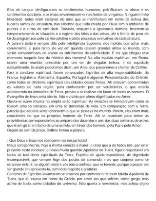 Rios de sangue desfiguraram os sentimentos humanos, petrificaram as almas e os
sentimentos dos bons, e os maus envenenaram-se nas hostes da vingança. Ninguém tinha
liberdade; todos eram escravos do ódio que se manifestava em nome da defesa dos
lugares santos de Jerusalém, não sabendo que tudo criado por Deus tem o ambiente de
pureza e o clima de santidade. Todavia, enquanto a ignorância domina, invertem-se
temporariamente as situações e o regime dos fatos e das coisas, até o limite de peso do
fardo programado pelo carma coletivo e pelos processos evolutivos de cada criatura.
A palavra basta é sempre dita pela Inteligência Suprema, nos moldes que achar mais
conveniente, e, para tanto, de vez em quando descem grandes almas ao mundo, com
sérios compromissos de aliviar os sofrimentos da coletividade. E eis que chegou esse
momento naquela fase da história dos homens! No alto escalão espiritual, em Roma,
ocorre uma reunião, presidida por um ser de singular beleza, e de equidade
deslumbrante. Se assim poderemos dizer, um Anjo, que passaremos a chamar de Celline.
Para o conclave espiritual, foram convocados Espíritos de alta responsabilidade, da
França, Inglaterra, Alemanha, Espanha, Portugal e algumas Personalidades do Oriente,
como todos os diretores espirituais das cidades desses Países. Ali estavam concentrados
os valores de cada região, para conhecerem por ser verdadeiras, o que estaria
acontecendo na atmosfera da Terra, prestes a se realizar em favor de todos os homens. O
Evangelho de Jesus seria aberto, lido e vivido por almas dignificadas no Amor.
Ouvia-se suave música no amplo salão espiritual. As emoções se intercalavam como se
fossem uma só vibração, em uma só dimensão de vida. Em comparação com a Terra,
parecia que aqueles seres ignoravam o que se passava no mundo. Porém, eles eram mais
conscientes do que os próprios homens da Terra. Ali se reuniram para tomar as
providências correspondentes ao amparo dos duzentos e um, das duas centenas de astros
que iriam girar em tomo de uma estrela, em favor dos homens, pela Paz e pelo Amor.
Depois de sentida prece, Celline tomou a palavra:
- Que Deus e Jesus nos abençoem nas nossas lutas!
Meus companheiros, hoje a minha emoção é maior, e creio que a de todos nós, por estar
presente neste conclave, o nosso muito querido Apolônio de Tiana, figura respeitável em
todos os bastidores espirituais da Terra. Espírito de ajuda espontânea, de dignidade
incomparável, que sempre foge dos postos de comando, mas que coopera como se
estivesse nele. E, se alguém dentre vós não o conhece, que se levante, porque o prazer vai
ser grande em apresentá-lo, com todo respeito e gratidão.
Centenas de Espíritos levantaram-se ansiosos por conhecer o tão bem falado Apolônio de
Tiana, que ali estava em nome da Grécia, por amor aos que sofrem, como grego, mas
acima de tudo, como cidadão do universo. Não queria a reverência, mas achou digno
 