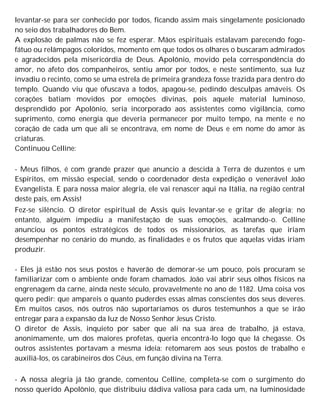 levantar-se para ser conhecido por todos, ficando assim mais singelamente posicionado
no seio dos trabalhadores do Bem.
A explosão de palmas não se fez esperar. Mãos espirituais estalavam parecendo fogo-
fátuo ou relâmpagos coloridos, momento em que todos os olhares o buscaram admirados
e agradecidos pela misericórdia de Deus. Apolônio, movido pela correspondência do
amor, no afeto dos companheiros, sentiu amor por todos, e neste sentimento, sua luz
invadiu o recinto, como se uma estrela de primeira grandeza fosse trazida para dentro do
templo. Quando viu que ofuscava a todos, apagou-se, pedindo desculpas amáveis. Os
corações batiam movidos por emoções divinas, pois aquele material luminoso,
desprendido por Apolônio, seria incorporado aos assistentes como vigilância, como
suprimento, como energia que deveria permanecer por muito tempo, na mente e no
coração de cada um que ali se encontrava, em nome de Deus e em nome do amor às
criaturas.
Continuou Celline:
- Meus filhos, é com grande prazer que anuncio a descida à Terra de duzentos e um
Espíritos, em missão especial, sendo o coordenador desta expedição o venerável João
Evangelista. E para nossa maior alegria, ele vai renascer aqui na Itália, na região central
deste país, em Assis!
Fez-se silêncio. O diretor espiritual de Assis quis levantar-se e gritar de alegria; no
entanto, alguém impediu a manifestação de suas emoções, acalmando-o. Celline
anunciou os pontos estratégicos de todos os missionários, as tarefas que iriam
desempenhar no cenário do mundo, as finalidades e os frutos que aquelas vidas iriam
produzir.
- Eles já estão nos seus postos e haverão de demorar-se um pouco, pois procuram se
familiarizar com o ambiente onde foram chamados. João vai abrir seus olhos físicos na
engrenagem da carne, ainda neste século, provavelmente no ano de 1182. Uma coisa vos
quero pedir: que ampareis o quanto puderdes essas almas conscientes dos seus deveres.
Em muitos casos, nós outros não suportaríamos os duros testemunhos a que se irão
entregar para a expansão da luz de Nosso Senhor Jesus Cristo.
O diretor de Assis, inquieto por saber que ali na sua área de trabalho, já estava,
anonimamente, um dos maiores profetas, queria encontrá-lo logo que lá chegasse. Os
outros assistentes portavam a mesma ideia: retomarem aos seus postos de trabalho e
auxiliá-los, os carabineiros dos Céus, em função divina na Terra.
- A nossa alegria já tão grande, comentou Celline, completa-se com o surgimento do
nosso querido Apolônio, que distribuiu dádiva valiosa para cada um, na luminosidade
 