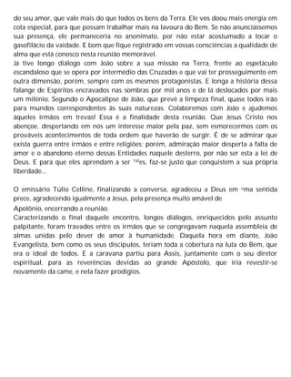 do seu amor, que vale mais do que todos os bens da Terra. Ele vos doou mais energia em
cota especial, para que possam trabalhar mais na lavoura do Bem. Se não anunciássemos
sua presença, ele permaneceria no anonimato, por não estar acostumado a tocar o
gasofilácio da vaidade. E bom que fique registrado em vossas consciências a qualidade de
alma que está conosco nesta reunião memorável.
Já tive longo diálogo com João sobre a sua missão na Terra, frente ao espetáculo
escandaloso que se opera por intermédio das Cruzadas e que vai ter prosseguimento em
outra dimensão, porém, sempre com os mesmos protagonistas. E longa a história dessa
falange de Espíritos encravados nas sombras por mil anos e de lá deslocados por mais
um milênio. Segundo o Apocalipse de João, que prevê a limpeza final, quase todos irão
para mundos correspondentes às suas naturezas. Colaboremos com João e ajudemos
àqueles irmãos em trevas! Essa é a finalidade desta reunião. Que Jesus Cristo nos
abençoe, despertando em nós um interesse maior pela paz, sem esmorecermos com os
prováveis acontecimentos de toda ordem que haverão de surgir. É de se admirar que
exista guerra entre irmãos e entre religiões; porém, admiração maior desperta a falta de
amor e o abandono eterno dessas Entidades naquele desterro, por não ser esta a lei de
Deus. E para que eles aprendam a ser 1Vfes, faz-se justo que conquistem a sua própria
liberdade...
O emissário Túlio Celline, finalizando a conversa, agradeceu a Deus em uma sentida
prece, agradecendo igualmente a Jesus, pela presença muito amável de
Apolônio, encerrando a reunião.
Caracterizando o final daquele encontro, longos diálogos, enriquecidos pelo assunto
palpitante, foram travados entre os irmãos que se congregavam naquela assembleia de
almas unidas pelo dever de amor à humanidade. Daquela hora em diante, João
Evangelista, bem como os seus discípulos, teriam toda a cobertura na luta do Bem, que
era o ideal de todos. E a caravana partiu para Assis, juntamente com o seu diretor
espiritual, para as reverências devidas ao grande Apóstolo, que iria revestir-se
novamente da came, e nela fazer prodígios.
 