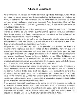 7
A Família Bernardone
Assis começou a ser visitada por muitas caravanas espirituais da Europa, Ásia e África,
bem como de outros lugares, que tiveram conhecimento da presença do discípulo do
Amor, na atmosfera da Terra. Para cada um, ele tinha estímulos diferentes, de acordo
com suas tarefas, nos lugares a que foram chamados. Assis ficou sendo a Meca espiritual
da Itália, e talvez do mundo, por ser a grande esperança para os soldados do Bem, em
profusão por toda a Terra.
Pedro Bernardone entra e sai várias vezes da sua grande mansão, onde o mármore
colorido era a tônica do luxo reinante que lhe garantia a posição social, não somente de
Assis, como também em Roma. Luxuosa piscina relembrava as dos antigos reis da
Babilônia ou das dinastias faraônicas do Egito.
De vez em quando, antes de entrar no seu imponente palácio, dava uma olhada
demorada em todos os seus contornos, acalentando a vaidade, e dando asas a esperança
de ser um príncipe dos bens, transitórios que fossem.
Solfejava canções que decorara nos curtos períodos que passara na França, e
prazerosamente espraiava seu pesado corpo em fofas almofadas, hora em que seus
pensamentos divagavam, como que policiando todos os seus bens. Sentia que o seu corpo
e os seus pertences eram uma só peça. Bernardone ficaria na história, pois queria competir
com os ricos patrícios de Roma e de Veneza, da Bolonha e de Milão, de Nápoles e de
Gênova. E se os bons ventos favorecessem, 'na além das fronteiras. O seu ideal era
faraônico, por excelência. A sua ganância era sem limites, queria que a sociedade romana
o conhecesse mais tarde; essas eram suas ideias, alimentadas a sós.
Como grande magnata, pensava mesmo em aprimorar-se mais em várias línguas que já
falava; no entanto, faltava-lhe material precioso para esse objetivo, que era o tempo. A
sua operosa mente se dividia como o sol, para aquecer todos os seus bens. Dava ordens
em todas as direções e participava de tudo referente ao seu próspero comércio. A França
era o centro comercial da Europa mais visitado pelo rico comerciante de Assis; tanto
levava finos tecidos, quanto trazia diversos objetos, ganhando transporte e duplicando o
ganho. As bebidas e roupas finas eram o seu fraco.
A prosperidade das suas transações dava-lhe alegria permanente e energia inesgotáveis.
A sua mente era uma fornalha acesa, sem faltar combustível. Já dominava, com certa
segurança, as finanças de Assis. Era conhecido em grande parte do Oriente, e beijava
frequentemente as mãos dos mais respeitados cardeais e bispos, que o abençoavam pela
força da sua posição. Essa era a vida do futuro pai de Francisco de Assis.
 