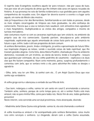 O espírito João Evangelista escolhera aquele lar para renascer, não por causa do luxo,
mas por estar ali um conjunto de almas que lhe tinham sido caras em épocas recuadas da
história. A sua presença no seio da família evidenciaria a sua gratidão para com aqueles
companheiros de recuados evos. Em algum lar deveria ocorrer o evento e o lugar seria
aquele, em nome do Mestre dos mestres.
João já frequentava o lar dos Bernardone, familiarizando-se com todas as pessoas, desde
os mais simples encarregados de limpeza aos mais graduados, na alta confiança do
comerciante. Parecia que a casa se tomara mais saudável, com atmosfera mais agradável
e mais hospitaleira, multiplicando-se as visitas dos amigos, compadres e mesmo de
turistas mercadores.
João costumava reunir-se com as caravanas espirituais que iam visitá-lo, no ambiente da
própria casa do rico comerciante. Quando partiam, desculpava-se pelo ambiente
requintado, explicando que aquele amontoado de coisas fazia parte da sua renúncia no
futuro e que, enfim, tudo é útil aos propósitos do bem comum.
A senhora Bernardone, jovem, linda e inteligente, já sentia a aproximação do futuro filho;
sua inspiração chegava ao êxtase, vendo e ouvindo coisas do lado espiritual, que lhe
traziam grandes alegrias. Certa feita, dona Maria Picallini, chamada por Pica no ambiente
doméstico, recostada em um triclínio, ao clarão da lareira, lendo o Evangelho - tesouro
que guardava por estimação, do seu velho padrinho de casamento - explicava-o às duas
aias que lhe faziam companhia. Num certo momento, parou, suspirou profundamente e
comentou com Jarla, que se sentara rente a ela, para adivinhar-lhe todos os desejos e
agradá-la:
- Olha, Jarla, vou ter um filho. Já sonhei com ele... É um Anjo! Queira Deus que esse
sonho seja verdadeiro.
A velha grega sorriu e abençoou a vontade da sua filha de leite.
- Que bom, redarguiu a velha, vamos ter um santo em casa! E arrematando a conversa:
Também acho, senhora, porque de certo tempo para cá, até o senhor Pedro está mais
amável, não só para minha filha, como para todos nós. Neste fim de ano, todos ganhamos
presentes!
Neste ínterim, veio correndo uma serviçal prestimosa, meio alvoroçada, dizendo:
- Madrinha Jarla! Dona Quina está gritando; vamos lá, ela está chamando a senhora!
A velha levantou-se amável e foi acompanhada pela senhora Bemardone, coisa muito
rara entre serviçais e senhores. Lá chegando, deram com a velha Quina assustada,
 