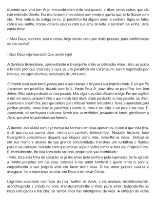 dizendo que vira um Anjo entrando dentro do seu quarto, a dizer umas coisas que ela
não entendia direito. Era muito bom, mas estava com medo e queria que Jarla ficasse com
ela... Pela notícia da antiga serva, já paralítica há alguns anos, a senhora ligou os fatos
com o seu sonho, trocou olhares alegres com sua ama de leite, e sorriram baixinho. Jarla
então disse:
- Meu Deus, senhora, será o nosso Anjo sendo visto por mais pessoas, para confirmação
do teu sonho?
- Que Deus seja louvado! Que assim seja!
A Senhora Bemardone, aproveitando o Evangelho entre as delicadas mãos, abre ao acaso
e lê com profícuo interesse a cura de um paralítico em Cafamaum, assim registrado por
Mateus, no capítulo nove, versículos de um a oito:
Entrando Jesus num barco, passou para a outra banda, e foi para a sua própria cidade. E eis que lhe
trouxeram um paralítico, deitado num leito. Vendo-lhe a fé, Jesus disse ao paralítico: tem bom
ânimo, filho, estão perdoados os teus pecados. Mas alguns escribas diziam consigo: Por que cogitais
o mal em vossos corações? Pois o que é mais fácil dizer: Estão perdoados os teus pecados, ou dizer,
levanta-te e anda? Ora, para que saibais que o filho do homem tem sobre a Terra, a autoridade para
perdoar pecados, então disse ao paralítico: Levanta-te, toma o teu leito, e vai para a tua casa. E,
levantando, ele partiu para a sua casa. Vendo isso, as multidões, possuídas de temor, glorificaram a
Deus, que dera tal autoridade aos homens.
A doente, assustada com a presença da senhora em seus aposentos, e com o que esta lera,
e de que nunca ouvira dizer, sentiu um conforto indescritível. Naquele instante, João
Evangelista aproxima-se daquela que elegera como mãe, toma-lhe as mãos, imiscui-se
em sua mente e através de sua grande sensibilidade, transfere um turbilhão e fluidos
para o seu coração, fazendo com que amasse aquela velha como se fora seu Próprio filho.
E, mentalmente, lhe fala com todo carinho, próprio da sua intimidade:
- Mãe, toca essa filha do coração, se já me amas pelo sonho e pela esperança. Se te agrada
a minha presença em tua casa, conceda o teu amor também a quem tanto te serviu,
empenhando a sua própria vida em favor desta casa. O teu amor poderá curá-la e
assegurar-lhe a esperança na vida, em Deus e em Jesus Cristo.
Lágrimas escorriam nas faces da rica mulher de Assis, e ela avançou instintivamente,
aconchegando a criada no colo, transfundindo-lhe o mais puro amor, beijando-lhe as
faces enrugadas e flácidas, de tantos anos nas intempéries da vida. A emoção da velha
 
