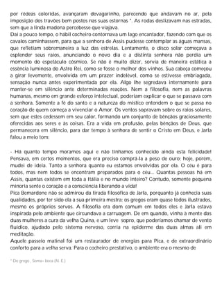 por rédeas coloridas, avançaram devagarinho, parecendo que andavam no ar, pela
imposição dos travões bem postos nas suas estornas *. As rodas deslizavam nas estradas,
sem que a linda madona percebesse que viajava.
Daí a pouco tempo, o hábil cocheiro contornava um lago encantador, fazendo com que os
cavalos caminhassem, para que a senhora de Assis pudesse contemplar as águas mansas,
que refletiam sobremaneira a luz das estrelas. Lentamente, o disco solar começava a
esplender seus raios, anunciando o novo dia e a distinta senhora não perdia um
momento do espetáculo cósmico. Se não é muito dizer, sorvia de maneira estática a
essência luminosa do Astro Rei, como se fosse o melhor dos vinhos. Sua cabeça começou
a girar levemente, envolvida em um prazer indelével, como se estivesse embriagada,
sensação nunca antes experimentada por ela. Algo lhe segredava internamente para
manter-se em silêncio ante determinadas reações. Nem a filosofia, nem as palavras
humanas, mesmo em grande esforço intelectual, poderiam explicar o que se passava com
a senhora. Somente a fé do santo e a natureza do místico entendem o que se passa no
coração de quem começa a vivenciar o Amor. Os ventos sopravam sobre os raios solares,
sem que estes cedessem em seu calor, formando um conjunto de bênçãos graciosamente
oferecidas aos seres e às coisas. Era a vida em profusão, pelas bênçãos de Deus, que
permanecera em silêncio, para dar tempo à senhora de sentir o Cristo em Deus, e Jarla
falou a meio tom:
- Há quanto tempo moramos aqui e não tínhamos conhecido ainda esta felicidade!
Pensava, em certos momentos, que era preciso comprá-la a peso de ouro; hoje, porém,
mudei de ideia. Tanto a senhora quanto eu estamos envolvidas por ela. O céu é para
todos, mas nem todos se encontram preparados para o céu... Quantas pessoas há em
Assis, quantas existem em toda a Itália e no mundo inteiro? Contudo, somente pequena
minoria sente o coração e a consciência liberando a vida!
Pica Bemardone não se admirou da tirada filosófica de Jarla, porquanto já conhecia suas
qualidades, por ter sido ela a sua primeira mestra; os gregos eram quase todos ilustrados,
mesmo os próprios servos. A filosofia era dom comum em todos eles e Jarla estava
inspirada pelo ambiente que circundava a carruagem. De em quando, vinha à mente das
duas mulheres a cura da velha Quina, e um leve sopro, que poderíamos chamar de vento
fluídico, ajudado pelo sistema nervoso, corria na epiderme das duas almas ali em
meditação.
Aquele passeio matinal foi um restaurador de energias para Pica, e de extraordinário
conforto para a velha serva. Para o cocheiro prestativo, o ambiente era o mesmo de
* Do grego , Soma= boca (N. E.)
 