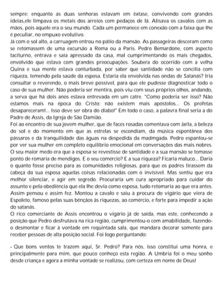 sempre; enquanto as duas senhoras estavam em êxtase, convivendo com grandes
ideias,ele limpava os metais dos arreios com pedaços de lã. Alisava os cavalos com as
mãos, pois aquele era o seu mundo. Cada um permanece em conexão com a faixa que lhe
é peculiar, no empuxo evolutivo.
Já com o sol alto, a carruagem entrou no pátio da mansão. As passageiras desceram como
se retomassem de uma excursão a Roma ou a Paris. Pedro Bemardone, com aspecto
taciturno, entrava e saía apressado da casa, mal cumprimentando os mais chegados,
envolvido que estava com grandes preocupações. Soubera do ocorrido com a velha
Quina e sua mente estava conturbada, por saber que santidade não se concilia com
riqueza, temendo pela saúde da esposa. Estaria ela envolvida nas ondas de Satanás? Iria
consultar o reverendo, o mais breve possível, para que ele pudesse diagnosticar todo o
caso de sua mulher. Não poderia ser mentira, pois viu com seus próprios olhos, andando,
a serva que há dois anos estava entrevada em um catre. "Como poderia ser isso? Não
estamos mais na época do Cristo; não existem mais apóstolos... Os profetas
desapareceram!... Isso deve ser obra do diabo!" Em todo o caso, a palavra final seria a do
Padre de Assis, da Igreja de São Damião.
Foi ao encontro de sua jovem mulher, que de faces rosadas comentava com Jarla, a beleza
do sol e do momento em que as estrelas se escondiam, da música espontânea dos
pássaros e da tranquilidade das águas na despedida da madmgada. Pedro espantou-se
por ver sua mulher em completo equilíbrio emocional em conversações das mais nobres.
O seu maior medo era que a esposa se revestisse de santidade e a sua mansão se tomasse
ponto de romaria de mendigos. E o seu comércio? E a sua riqueza? Ficaria maluco... Daria
o quanto fosse preciso para as comunidades religiosas, para que os padres tirassem da
cabeça da sua esposa aquelas coisas relacionadas com o invisível. Mas sentiu que era
melhor silenciar, e agir em segredo. Procuraria um cura apropriado para cuidar do
assunto e pela obediência que ela lhe devia como esposa, tudo retomaria ao que era antes.
Assim pensou e assim fez. Montou a cavalo e saiu à procura do vigário que viera de
Espoleto, famoso pelas suas bênçãos às riquezas, ao comércio, e forte para impedir a ação
do satanás.
O rico comerciante de Assis encontrou o vigário já de saída, mas este, conhecendo a
posição que Pedro desfrutava na rica região, cumprimentou-o com amabilidade, fazendo-
o desmontar e ficar à vontade em requintada sala, que mandara decorar somente para
receber pessoas de alta posição social. Foi logo perguntando:
- Que bons ventos te trazem aqui, Sr. Pedro? Para nós, isso constitui uma honra, e
principalmente para mim, que pouco conheço esta região. A Umbria foi o meu sonho
desde criança e agora a minha vontade se realizou, com certeza em nome de Deus!
 