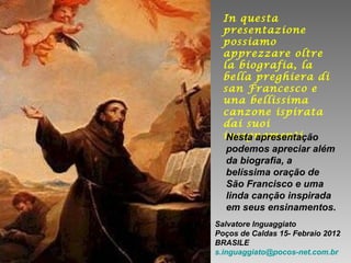 In questa
presentazione
possiamo
apprezzare oltre
la biografia, la
bella preghiera di
san Francesco e
una bellissima
canzone ispirata
dai suoi
insegnamentiNesta apresentação
podemos apreciar além
da biografia, a
belíssima oração de
São Francisco e uma
linda canção inspirada
em seus ensinamentos.
Salvatore Inguaggiato
Poços de Caldas 15- Febraio 2012
BRASILE
s.inguaggiato@pocos-net.com.br
 