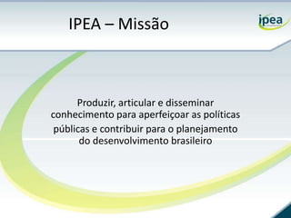 IPEA – Missão



      Produzir, articular e disseminar
conhecimento para aperfeiçoar as políticas
 públicas e contribuir para o planejamento
       do desenvolvimento brasileiro
 