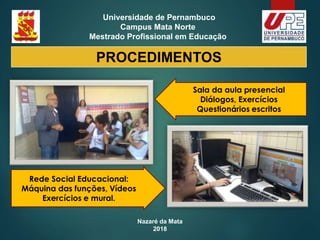 Nazaré da Mata
2018
Universidade de Pernambuco
Campus Mata Norte
Mestrado Profissional em Educação
PROCEDIMENTOS
Sala da aula presencial
Diálogos, Exercícios
Questionários escritos
Rede Social Educacional:
Máquina das funções, Vídeos
Exercícios e mural.
 