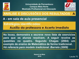 Nazaré da Mata
2018
Universidade de Pernambuco
Campus Mata Norte
Mestrado Profissional em Educação
A - em sala de aula presencial
ANÁLISE E DISCUSSÕES DOS RESULTADOS - A
Estratégias identificadas:
Auxilio da professora e Acerto imediato
Lauda 75
Na lousa, demonstra e escreve nova lista de exercícios
para que os alunos resolvam. A seguir revolve as
questões no quadro. Segundo Chagas (2004) um
exemplo de ensino de Matemática de forma tradicional.
Há referecia para modelo tradicional. Barreto (2009)
 