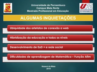 Nazaré da Mata
2018
Universidade de Pernambuco
Campus Mata Norte
Mestrado Profissional em Educação
Ubiquidade dos artefatos de conexão a web
Hibridização da educação e todos os níveis
Desenvolvimento de EaD = e rede social
Dificuldades de aprendizagem de Matemática – Função Afim
ALGUMAS INQUIETAÇÕES
 